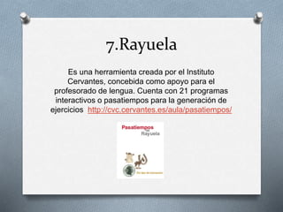 7.Rayuela
Es una herramienta creada por el Instituto
Cervantes, concebida como apoyo para el
profesorado de lengua. Cuenta con 21 programas
interactivos o pasatiempos para la generación de
ejercicios http://cvc.cervantes.es/aula/pasatiempos/
 