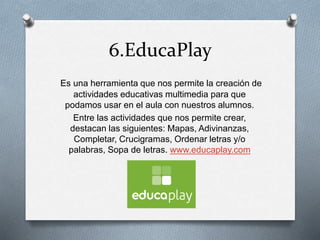 6.EducaPlay
Es una herramienta que nos permite la creación de
actividades educativas multimedia para que
podamos usar en el aula con nuestros alumnos.
Entre las actividades que nos permite crear,
destacan las siguientes: Mapas, Adivinanzas,
Completar, Crucigramas, Ordenar letras y/o
palabras, Sopa de letras. www.educaplay.com
 