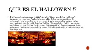  Halloween (contracción de All Hallows' Eve, 'Víspera de Todos los Santos'),
también conocido como Noche de brujas o Día de brujas, es una fiesta de
origen celta que se celebra en la noche del 31 de octubre, sobre todo en países
anglosajones como Canadá, Estados Unidos, Irlandao Reino Unido y, en menor
medida en el resto del mundo, incluidas Latinoamérica y España. A pesar de ser
países anglosajones, en Australia y Nueva Zelanda no se observa tanto como en los
demás países.