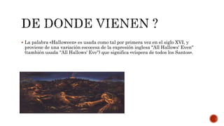  La palabra «Halloween» es usada como tal por primera vez en el siglo XVI, y
proviene de una variación escocesa de la expresión inglesa "All Hallows' Even"
(también usada "All Hallows' Eve") que significa «víspera de todos los Santos».