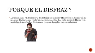  La tradición de "disfrazarse" y de elaborar los famosos “Halloween costumes” en la
noche de Halloween es relativamente reciente. Hoy día, en la noche de Halloween,
pandillas de muchachos disfrazados recorren las calles con sus calabazas