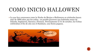  Lo que hoy conocemos como la Noche de Brujas o Halloween se celebraba hacen
más de 3000 años por los celtas , un pueblo guerrero que habitaba zonas de
Irlanda, Inglaterra, Escocia y Francia. Precisamente el 31 de octubre, los Celtas
celebraban el fin de año con el Samhain, una fiesta pagana.