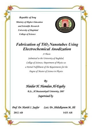 Fabrication of TiO2 Nanotubes Using Electrochemical Anodization




      Republic of Iraq
   Ministry of Higher Education
     and Scientific Research
     University of Baghdad
      College of Science



   Fabrication of TiO2 Nanotubes Using
      Electrochemical Anodization
                                  A Thesis
               Submitted to the University of Baghdad,
             College of Sciences, Department of Physics as
            a Partial Fulfillment of the Requirements for the
                 Degree of Master of Science in Physics


                                   By
             Haidar H. Hamdan Al-Eqaby
               B.Sc., Al Mustansiriyah University, 2007
                            Supervised by


Prof. Dr. Harith I. Jaafar        Lect. Dr. Abdulkareem M. Ali
 2012 AD                                                  1433 AH


                                        1
 