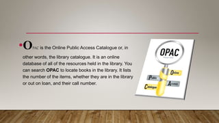 •OPAC is the Online Public Access Catalogue or, in
other words, the library catalogue. It is an online
database of all of the resources held in the library. You
can search OPAC to locate books in the library. It lists
the number of the items, whether they are in the library
or out on loan, and their call number.
 