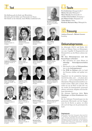 Tod                                                                                            Taufe
                                                                                             Eva Lindenmayr, Roseggerstraße 7
                                                                                             Markus Kovach, Wohnpark 5
Die Hoffnung gibt die Kraft zum Weiterleben.                                                 Marie Hannak, Kirchenstraße 14
Die Liebe gibt die Stärke zum Überwinden der Trauer.                                         Annika Scharnreithner, Zeisigweg 3
Der Glaube ist das tröstende, durch Wolken strahlende Licht.                                 Jan Niklas Gruber, Hauptplatz 20
                                                                                             Anika Helmer, Traun
                                                                      Rudolf Liedringer
                                                                      Altenheim Leonding     Kimberly Marianne Mayr, Wohnpark 8a
                                                                      81 Jahre




                                                                                                         Trauung
                                                                                             Andreas Peterseil – Melanie Gussner
                                                                                             Leonding


Erna Kastl              Olga Koschar           Paula Berger           Peter Müller
Industriestraße 17a     Altenheim Neuhofen     Heimstättenhof 4       Adlerweg 28
94 Jahre                86 Jahre               88 Jahre               72 Jahre               Dekanatsprozess
                                                                                             Im Arbeitsjahr 2010/11 und Herbst 2011
                                                                                             findet im Dekanat Traun ein Dekanatspro-
                                                                                             zess statt. Ungefähr 50 Hauptamtliche und
                                                                                             Ehrenamtliche aus den Pfarren nehmen dar-
                                                                                             an teil.
                                                                                             Mit dem Dekanatsprozess sind drei
                                                                                             Kernanliegen verbunden:
Stephanie Friedhuber    Laszlo Simko           Alfred Stockinger      Leopold Tanzer         1. Wie entwickeln wir unsere Pfarren als
Salzburger Straße 24    Kirchenstraße 28       Wiener Straße 17       Zeisigweg 12               lebendige       Pastoralgemeinschaften
85 Jahre                85 Jahre               76 Jahre               75 Jahre
                                                                                                 weiter?
                                                                                             2. Was braucht es dazu auf Dekanatsebene
                                                                                                 bzw. in den Seelsorgsräumen?
                                                                                             3. Das WIR im Dekanat sollte im Laufe
                                                                                                 des Prozesses erlebbar und spürbar wer-
                                                                                                 den.
                                                                                             Ausgehend von der persönlichen Spiritua-
                                                                                             lität (Ich bin dabei, weil …; ich arbeite aktiv
                                                                                             mit, weil …) soll ein Zukunftsbild für 2017
Peter Schubkegel        Sieglinde Tober        Matthias Jungert       Karoline Edlmüller
Salzburger Straße 24a   Nestroystraße 33       Wasserwerkstraße 25    Salzburger Straße 24   (übernächste Pfarrgemeinderatswahlen) ent-
81 Jahre                51 Jahre               89 Jahre               79 Jahre               wickelt werden. Dabei geht es darum: Wie
                                                                                             stellen wir uns die Pfarre im Jahr 2017 vor,
                                                                                             wie werden die Seelsorgsräume gemeinsam
                                                                                             arbeiten und welche Aufgaben wird das De-
                                                                                             kanat übernehmen?
                                                                                             Die diözesane Begleitung haben Maria
                                                                                             Dürnberger und Kurt Prandstetter über-
                                                                                             nommen.
                                                                                             Bei den bisherigen Veranstaltungen war das
Georg Dachs             Slavko Halilovic       Barbara Berger         Thomas Peterwagner     gemeinsame Miteinander und das Engage-
Neusiedlerstraße 16     Salzburger Straße 24   Salzburger Straße 24   Kirchenstraße 10
79 Jahre                87 Jahre               79 Jahre               40 Jahre               ment für die Kirche zu spüren, vor allem
                                                                                             aber auch die Sorge um die gemeinsame Zu-
                                                                                             kunft.



                                                                                             Impressum
                                                                                             Medieninhaber: Pfarre Haid. Herausgeber: Pfarrer Josef Pich-
                                                                                             ler. Redaktions- und Verlagsanschrift: 4053 Haid, Kirchen-
                                                                                             straße 3. Hersteller: Orbis-Druck, 4053 Haid, Industriestr. 17.
                                                                                             Offenlegung: Der Pfarrbrief „Haider Ruf“ ist Kommunikations-
Gusti Eibensteiner      Maria Proißl           Reinhard Pölz          Maria Kimmerstorfer    und Informationsorgan der Pfarre Haid. Zu den inhaltlichen
Salzburger Straße 24    Salzburger Straße 24   A.-Stifter-Straße 1    Salzburger Straße 24   Aufgaben zählen Orientierung, Glaubensleben, Lebenshilfe.
82 Jahre                85 Jahre               53 Jahre               79 Jahre               Grundrichtung: römisch-katholisch.

                                                                                                                                                        3
 