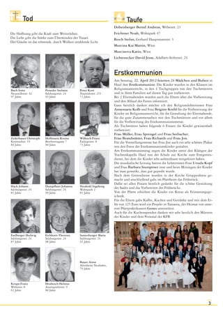 Tod                                                                 Taufe
                                                                     Dobetsberger Bernd Andreas, Weberstr. 23
Die Hoffnung gibt die Kraft zum Weiterleben.                         Feichtner Noah, Wohnpark 47
Die Liebe gibt die Stärke zum Überwinden der Trauer.                 Resch Stefan, Gerhard Hauptmannstr. 3
Der Glaube ist das tröstende, durch Wolken strahlende Licht.
                                                                     Murcina Kai Martin, Wien
                                                                     Murcinova Karin, Wien
                                                                     Lichtenecker David Jesse, Adalbert-Stifterstr. 24



                                                                     Erstkommunion
                                                                     Am Sonntag, 22. April 2012 feierten 24 Mädchen und Buben in
                                                                     Haid ihre Erstkommunion. Die Kinder wurden in den Klassen im
Bach Irma              Peneder Stefanie        Peter Kurt            Religionsunterricht, in den 4 Tischgruppen von den Tischmüttern
Neusiedlerstr. 42      Salzburgerstr. 24       Traunuferstr. 235     und in ihren Familien auf diesen Tag gut vorbereitet.
97 Jahre               93 Jahre                72 Jahre              Bei 2 Elternabenden wurden auch die Eltern über die Vorbereitung
                                                                     und den Ablauf des Festes informiert.
                                                                     Ganz herzlich danken möchte ich den Religionslehrerinnen Frau
                                                                     Annemarie Kolb und Frau Brigitte Krebl für die Vorbereitung der
                                                                     Kinder im Religionsunterricht, für die Gestaltung der Elternabende,
                                                                     für die gute Zusammenarbeit mit den Tischmüttern und vor allem
                                                                     für die Vorbereitung der Erstkommunionsmesse.
                                                                     Als Tischmütter haben folgende 6 Frauen die Kinder gewissenhaft
                                                                     vorbereitet:
                                                                     Frau Müller, Frau Sprengel und Frau Seebacher,
Zederbauer Christoph   Hoffmann Rosina         Willesch Franz        Frau Brandstätter, Frau Richardt und Frau Jon.
Kremstalstr. 19        Beethovengasse 7        Fadingerstr. 8        Für die Vorstellungsmesse hat Frau Jon auch ein sehr schönes Plakat
84 Jahre               90 Jahre                73 Jahre
                                                                     mit den Fotos der Erstkommunionskinder gestaltet.
                                                                     Am Erstkommunionstag zogen die Kinder unter den Klängen der
                                                                     Trachtenkapelle Haid von der Schule zur Kirche zum Festgottes-
                                                                     dienst, bei dem die Kinder sehr aufmerksam mitgefeiert haben.
                                                                     Die musikalische Leitung hatten die Lehrerinnen Frau Ursula Kopf
                                                                     und Frau Barbara Stumptner inne und beim Mitsingen der Kinder
                                                                     hat man gemerkt, dass gut geprobt wurde.
                                                                     Nach dem Gottesdienst wurden in der Kirche Gruppenfotos ge-
                                                                     macht und anschließend gabs im Pfarrheim das Frühstück.
                                                                     Dafür sei allen Frauen herzlich gedankt für die schöne Gestaltung
Hack Johann            Dumpfhart Johanna       Neuhold Ingeborg      des Saales und das Vorbereiten des Frühstücks.
Salzburgerstr. 24      Salzburgerstr. 24       Wohnpark 2
83 Jahre               99 Jahre                83 Jahre              Von der Pfarre erhielten die Kinder ein Kreuz als Erinnerungsge-
                                                                     schenk.
                                                                     Für die Eltern gabs Kaffee, Kuchen und Getränke und mit dem Er-
                                                                     lös von 325 Euro wird ein Projekt in Tansania, der Heimat von unse-
                                                                     rem Pfarrpraktikanten Genes unterstützt.
                                                                     Auch für die Kuchenspenden danken wir sehr herzlich den Müttern
                                                                     der Kinder und dem Personal der KFB.



Eselberger Hedwig      Eichhorn Theresia       Sumesberger Maria
Salzburgerstr. 24      Salzburgerstr. 24       Salzburgerstr. 24
87 Jahre               98 Jahre                92 Jahre




                                               Bauer Anna
                                               Altenheim Neuhofen,
                                               79 Jahre



Krupa Franz            Hrubesch Helmut
Weberstr. 8            Anzengruberstr. 9
63 Jahre               80 Jahre



                                                                                                                                     3
 