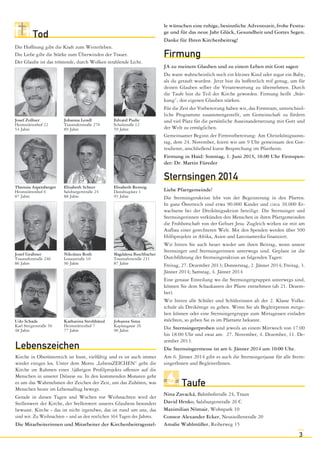 le wünschen eine ruhige, besinnliche Adventszeit, frohe Festtage und für das neue Jahr Glück, Gesundheit und Gottes Segen.
Danke für Ihren Kirchenbeitrag!

Tod
Die Hoffnung gibt die Kraft zum Weiterleben.
Die Liebe gibt die Stärke zum Überwinden der Trauer.
Der Glaube ist das tröstende, durch Wolken strahlende Licht.

Josef Zollner
Heimstättenhof 22
54 Jahre

Johanna Lendl
Traunuferstraße 270
89 Jahre

Edvard Pudic
Schulstraße 12
59 Jahre

Firmung
JA zu meinem Glauben und zu einem Leben mit Gott sagen
Du warst wahrscheinlich noch ein kleines Kind oder sogar ein Baby,
als du getauft wurdest. Jetzt bist du hoffentlich reif genug, um für
deinen Glauben selber die Verantwortung zu übernehmen. Durch
die Taufe bist du Teil der Kirche geworden. Firmung heißt „Stärkung“, den eigenen Glauben stärken.
Für die Zeit der Vorbereitung haben wir, das Firmteam, unterschiedliche Programme zusammengestellt, um Gemeinschaft zu fördern
und viel Platz für die persönliche Auseinandersetzung mit Gott und
der Welt zu ermöglichen.
Gemeinsamer Beginn der Firmvorbereitung: Am Christkönigssonntag, dem 24. November, feiern wir um 9 Uhr gemeinsam den Gottesdienst, anschließend kurze Besprechung im Pfarrheim.
Firmung in Haid: Sonntag, 1. Juni 2013, 10.00 Uhr Firmspender: Dr. Martin Füreder

Sternsingen 2014
Theresia Aspetsberger
Heimstättenhof 6
87 Jahre

Elisabeth Scheer
Salzburgerstraße 24
88 Jahre

Elisabeth Remsig
Danubiaplatz 1
93 Jahre

Josef Grabner
Traunuferstraße 246
86 Jahre

Nikolaus Roth
Lenaustraße 10
96 Jahre

Magdalena Buschbacher
Traunuferstraße 231
87 Jahre

Udo Schade
Karl Steigerstraße 56
48 Jahre

Katharina Strohhäusl
Heimstättenhof 7
77 Jahre

Johanna Sima
Kaplangasse 26
90 Jahre

Lebenszeichen
Kirche in Oberösterreich ist bunt, vielfältig und es ist auch immer
wieder einiges los. Unter dem Motto „LebensZEICHEN“ geht die
Kirche im Rahmen eines 3jährigen Profilprojekts offensiv auf die
Menschen in unserer Diözese zu. In den kommenden Monaten geht
es um das Wahrnehmen der Zeichen der Zeit, um das Zuhören, was
Menschen heute im Lebensalltag bewegt.
Gerade in diesen Tagen und Wochen vor Weihnachten wird der
Stellenwert der Kirche, der Stellenwert unseres Glaubens besonders
bewusst. Kirche - das ist nicht irgendwo, das ist rund um uns, das
sind wir. Zu Weihnachten – und an den restlichen 364 Tagen des Jahres.
Die Mitarbeiterinnen und Mitarbeiter der Kirchenbeitragsstel-

Liebe Pfarrgemeinde!
Die Sternsingeraktion lebt von der Begeisterung in den Pfarren.
In ganz Österreich sind etwa 90.000 Kinder und circa 30.000 Erwachsene bei der Dreikönigsaktion beteiligt. Die Sternsinger und
Sternsingerinnen verkünden den Menschen in ihren Pfarrgemeinden
die Frohbotschaft von der Geburt Jesu. Zugleich wirken sie mit am
Aufbau einer gerechteren Welt. Mit den Spenden werden über 500
Hilfsprojekte in Afrika, Asien und Lateinamerika finanziert.
Wir bitten Sie auch heuer wieder um ihren Beitrag, wenn unsere
Sternsinger und Sternsingerinnen unterwegs sind. Geplant ist die
Durchführung der Sternsingeraktion an folgenden Tagen:
Freitag, 27. Dezember 2013; Donnerstag, 2. Jänner 2014; Freitag, 3.
Jänner 2014; Samstag, 4. Jänner 2014
Eine genaue Einteilung wo die Sternsingergruppen unterwegs sind,
können Sie dem Schaukasten der Pfarre entnehmen (ab 21. Dezember).
Wir bitten alle Schüler und Schülerinnen ab der 2. Klasse Volksschule als Dreikönige zu gehen. Wenn Sie als Begleitperson mitgehen können oder eine Sternsingergruppe zum Mittagessen einladen
möchten, so geben Sie es im Pfarramt bekannt.
Die Sternsingerproben sind jeweils an einem Mittwoch von 17:00
bis 18:00 Uhr und zwar am: 27. November, 4. Dezember, 11. Dezember 2013.
Die Sternsingermesse ist am 6. Jänner 2014 um 10:00 Uhr.
Am 6. Jänner 2014 gibt es auch die Sternsingerjause für alle SternsingerInnen und BegleiterInnen.

Taufe
Nina Zavacká, Bahnhofstraße 24, Traun
David Hrnko, Salzburgerstraße 26 C
Maximilian Nömair, Wohnpark 10
Connor Alexander Ecker, Neusiedlerstraße 20
Amalie Wahlmüller, Reiherweg 15

3

 