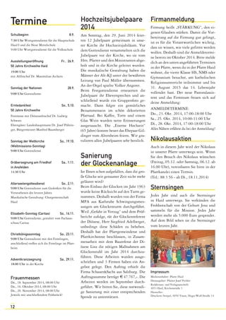 Termine 
Schulbeginn 8.9. 
7:30 Uhr Wortgottesdienst für die Hauptschule 
Haid I und die Neue Mittelschule 
9:00 Uhr Wortgottesdienst für die Volksschule 
Ausstellungseröffnung Fr., 26.9. 
50 Jahre Kirchweihe Haid 
19:00 Uhr 
mit Altbischof Dr. Maximilian Aichern 
Sonntag der Nationen 28.9. 
9:00 Uhr Gottesdienst 
Erntedankfest So., 5.10. 
50 Jahre Kirchweihe 
Festmesse mit Diözesanbischof Dr. Ludwig 
Schwarz 
Ehrengäste: Landeshauptmann Dr. Josef Pührin-ger, 
12 
Bürgermeister Manfred Baumberger 
Sonntag der Weltkirche So., 19.10. 
(Weltmissions-Sonntag) 
9:00 Uhr Gottesdienst 
Gräbersegnung am Friedhof Sa., 1.11. 
in Ansfelden 
14:30 Uhr 
Allerseelengottesdienst So., 2.11. 
9:00 Uhr Gottesdienst zum Gedenken für die 
Verstorbenen des letzten Jahres 
Musikalische Gestaltung: Chorgemeinschaft 
Haid 
Elisabeth-Sonntag (Caritas) So., 16.11. 
9:00 Uhr Gottesdienst, gestaltet vom Fachaus-schuss 
Caritas 
Christkönigssonntag So., 23.11. 
9:00 Uhr Gottesdienst mit den Firmlingen, 
anschließend treffen sich die Firmlinge im Pfarr-heim 
Adventkranzsegnung Sa., 29.11. 
18:00 Uhr in der Kirche 
Frauenmessen 
Do., 18. September 2014, 08:00 Uhr 
Do., 16. Oktober 2014, 08:00 Uhr 
Do., 20. November 2014, 08:00 Uhr 
Jeweils mit anschließendem Frühstück! 
Hochzeitsjubelpaare 
2014 
Am Sonntag, den 29. Juni 2014 feier-ten 
12 Jubelpaare gemeinsam in unse-rer 
Kirche ihr Hochzeitsjubiläum. Vor 
dem Gottesdienst versammelten sich die 
Jubelpaare vor der Kirche, wo sie vom 
Hrn. Pfarrer und den Ministranten abge-holt 
und in die Kirche geleitet wurden. 
Die musikalische Gestaltung haben die 
Männer der Alt-KJ unter der bewährten 
Leitung von Paul Müller übernommen. 
An der Orgel spielte Volker Angerer. 
Beim Festgottesdienst erneuerten die 
Jubelpaare ihr Eheversprechen und an-schließend 
wurde ein Gruppenfoto ge-macht. 
Dann folgte ein gemütliches 
Beisammensein im schön dekorierten 
Pfarrsaal. Bei Kaffee, Torte und einem 
Glas Wein wurden nette Erinnerungen 
ausgetauscht. Die „Eiserne Hochzeit“ 
(65 Jahre) konnte heuer das Ehepaar Gil-dinger 
vom Altersheim feiern. Wir gra-tulieren 
allen Jubelpaaren sehr herzlich. 
Sanierung 
der Glockenanlage 
Ist Ihnen schon aufgefallen, dass die gro-ße 
Glocke seit geraumer Zeit nicht mehr 
geläutet wird? 
Beim Einbau der Glocken im Jahr 1963 
wurde keine Rücksicht auf den Turm ge-nommen. 
Deshalb wurden von der Firma 
MPA aus Karlsruhe Schwingungsmes-sungen 
am Glockenturm durchgeführt. 
Weil „Gefahr in Verzug“ und dem Prüf-bericht 
zufolge, rät der Glockenreferent 
der Diözese, Herr Siegfried Adelberger, 
unbedingt diese Schäden zu beheben. 
Deshalb hat der Pfarrgemeinderat und 
Pfarrkirchenrat beschlossen, in Zusam-menarbeit 
mit dem Baureferat der Di-özese 
Linz die nötigen Maßnahmen am 
Glockenstuhl im Jahr 2014 durchzu-führen. 
Diese Arbeiten wurden ausge-schrieben 
und 3 Firmen haben ein An-gebot 
gelegt. Den Auftrag erhielt die 
Firma Schauer&Sachs aus Salzburg. Die 
Auftragssumme beträgt € 47.767,-. Die 
Arbeiten werden im September durch-geführt. 
Wir bitten Sie, diese notwendi-ge 
Sanierung mit einer entsprechenden 
Spende zu unterstützen. 
Firmanmeldung 
Firmung heißt „STÄRKUNG“, den ei-genen 
Glauben stärken. Damit die Vor-bereitung 
auf die Firmung gut gelingt, 
ist es für die Verantwortlichen wichtig, 
dass sie wissen, wie viele gefirmt werden 
wollen. Deshalb sind die Anmeldetermi-ne 
bereits im Oktober 2014. Bitte melde 
dich an den unten angeführten Terminen 
in der Pfarre, wenn du in der Pfarre Haid 
wohnst, die vierte Klasse HS, NMS oder 
Gymnasium besuchst, am katholischen 
Religionsunterricht teilnimmst und bis 
31. August 2015 das 14. Lebensjahr 
vollendet hast. Der neue Pastoralassis-tent 
und das Firmteam freuen sich auf 
deine Anmeldung: 
ANMELDETERMINE: 
Do., 23. Okt. 2014, 17:00-18:00 Uhr 
Sa., 25. Okt. 2014, 10:00-11:00 Uhr 
Di., 28. Okt. 2014, 17:00-18:00 Uhr 
Alles Nähere erfährst du bei der Anmeldung! 
Nikolausaktion 
Auch in diesem Jahr wird der Nikolaus 
in unserer Pfarre unterwegs sein. Wenn 
Sie den Besuch des Nikolaus wünschen 
(Freitag, 05.12. oder Samstag, 06.12. ab 
16.00 Uhr), vereinbaren Sie bitte in der 
Pfarrkanzlei einen Termin. 
(Tel.: 88 3 56 - ab Di., 18.11.2014) 
Sternsingen 
Jedes Jahr sind auch die Sternsinger 
in Haid unterwegs. Sie verkünden die 
Frohbotschaft von der Geburt Jesu und 
sammeln für die Mission. Jedes Jahr 
werden mehr als 5.000 Euro gespendet. 
Auf dem Bild sehen sie die Sternsinger 
vom letzten Jahr. 
Impressum 
Medieninhaber: Pfarre Haid 
Herausgeber: Pfarrer Josef Pichler 
Redaktions- und Verlagsanschrift: 
4053 Haid, Kirchenstraße 3 
Hersteller : 
Druckerei Stiepel, 4050 Traun, Hugo-Wolf-Straße 14 
