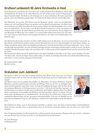 Grußwort anlässlich 50 Jahre Kirchweihe in Haid 
Liebe Haiderinnen und Haider! Sie feiern heuer das 50-Jahr-Jubiläum Ihrer Pfarrkirche, unserer aller 
Autobahnkirche. Ich denke an die vielen Menschen, die sich seither immer wieder in Ihrem Gottes-haus 
2 
versammelt haben. Ich denke an die Seelsorger, die in diesen Jahrzehnten bis heute segensreich 
gewirkt und so das Pfarrleben geprägt haben. Ich danke für Ihr Dasein für Gott und die Menschen. 
Ihre Pfarrkirche, die ja einem „Zelt Gottes unter den Menschen“ gleicht, wurde vor eineinhalb Jahr-zehnten 
mit viel freiwilligem Einsatz neu gestaltet und hat dadurch sehr gewonnen. Sie dürfen heute 
ein freundliches und helles Gotteshaus Ihr Eigen nennen. Neben dem Kirchengebäude sind in erster 
Linie wir selbst Kirche. An uns liegt es, auf das Reich Gottes hinzuweisen, es unter uns spürbar und 
sichtbar werden zu lassen. In unserer Kirche geschieht schon jetzt sehr viel Gutes, das nur möglich ist, 
weil Menschen die Worte Jesu ernst nehmen, sie in ihrem Leben wirken lassen und in die Tat umset-zen. 
Unser Leben als frohe Christen soll der Jugend Vorbild sein. Sie sollen ja die Frohbotschaft in die 
Zukunft tragen. 
Ihre Pfarrkirche Haid möge weiterhin mit Leben erfüllt bleiben durch die Menschen, die sich zum Gottesdienst versammeln. In 
Ihrer Kirche soll Eucharistie gefeiert werden und die Botschaft Jesu, die Sie aus dem Gotteshaus mit nach Hause nehmen, im 
Alltag verwirklicht werden. Durch den Empfang der Sakramente wird die Gemeinschaft mit Christus begründet, erneut, vertieft 
und das Volk Gottes gestärkt, um auch in Zukunft lebendig und aktiv miteinander und füreinander in Liebe da zu sein. Die Ruhe 
und Stille Ihres Kirchenraumes möge viele zum Gebet rufen, zur Besinnung auf den tragenden Grund und den wesentlichen Sinn 
des Lebens. 
Die Gottesmutter Maria und der hl. Apostel Paulus seien Ihnen Vorbilder in der Liebe, in der Treue und im Glauben. Ich wün-sche 
Ihnen allen, dass Sie der Segen Gottes stärken möge. Er erhalte die lebendige Gemeinde und schenke Ihnen Beheimatung 
und Freude in einer von Liebe getragenen Gemeinschaft. 
Dr. Ludwig Schwarz SDB 
Bischof von Linz 
Gratulation zum Jubiläum! 
Die Kirche in Haid, die heuer das 50-jährige Jubiläum ihrer Weihe feiern kann, hat eine bewegte 
Geschichte hinter sich, die einen Teil der allgemeinen Entwicklung des letzten Jahrhunderts wider-spiegelt. 
Am Beginn stand eine der größten Katastrophen der Menschheit, der Zweite Weltkrieg. Tausende 
Menschen, vertrieben und heimatlos, waren hier im DP Lager Haid, wo ab 1947 im ehemaligen Spei-sesaal 
eine Seelsorgestelle eingerichtet wurde. Im Zuge der Auflösung des Lagers reifte der Plan, für die 
hier ansässigen Menschen ein Seelsorgezentrum zu errichten. 1960 wurde mit dem Bau begonnen, und 
der Plan konnte nur realisiert werden, weil viele Menschen das Vorhaben tatkräftig durch ihrer Hände 
Arbeit unterstützten. So entstanden das Pfarrheim und das Gotteshaus, welches im August 1964 ge-weiht 
wurde. Die Konzeption als „Autobahnkirche“, die erste dieser Art in Österreich, verweist auf die 
zunehmende Motorisierung und den gestiegenen Individualverkehr. Und auch der Konflikt um die 
künstlerischen Glasfenster zeigt wie sehr damals die „moderne Zeit“ ihren Einfluss auf den Kirchenbau 
hatte. 
Das Jubiläum ist Anlass, auch an diese bewegte Geschichte zu denken, wenn man heute in diesem hellen, lichtdurchfluteten 
Raum mit dem zentralen Altar zur gemeinsamen Feier der Eucharistie zusammen kommt oder sich allein zum stillen Gebet 
einfindet. 
Zum 50-jährigen Jubiläum der Kirchenweihe hier in Haid gratuliere ich der gesamten Pfarrgemeinde ganz herzlich, verbunden 
mit dem Wunsch, dass hier auch weiterhin so eine lebendige Gemeinschaft besteht. 
Dr. Josef Pühringer 
Landeshauptmann 
Dr. Ludwig Schwarz SDB 
Bischof von Linz 
Dr. Josef Pühringer 
Landeshauptmann 
 