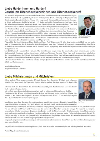 3 
Liebe Haiderinnen und Haider! 
Geschätzte Kirchenbesucherinnen und Kirchenbesucher! 
Seit nunmehr 50 Jahren ist die Autobahnkirche Haid aus dem Ortsbild von Haid nicht mehr wegzu-denken. 
Bereits im DP-Lager Haid gab es eine Seelsorgestelle. Nach Auflösung des Lagers und dem 
Brand der alten Barackenkirche im Februar 1961 trugen viele GemeindebürgerInnen durch ihre eige-ne 
Arbeit am Entstehen der Kirche bei. Seit 1947 finden regelmäßig Gottesdienste in Haid statt. Nach 
den Schrecken des Zweiten Weltkriegs wurde Haid für viele Menschen zur neuen Heimat. Viele sind 
gekommen, um auch hier zu bleiben und haben sich in das Pfarrgeschehen mit eingebracht. 
Die Kirche in Haid hat als sogenannte Autobahnkirche in Österreich einen exklusiven Stellenwert, 
gibt es doch außer in Haid nur mehr an der A2 bei Klagenfurt ein weiteres Gotteshaus dieser Art. 
Seit der Umgestaltung des Innenraums in den 1990er Jahren präsentiert sich die Autobahnkirche als 
lichtdurchfluteter Raum mit hellen Bodenplatten, akustischen Deckenelementen und halbkreisförmig 
in vier Blöcken angeordneten Sitzbänken. Charakteristisch und von weitem sichtbar ist der 42 Meter 
hohe Kirchturm. Im Jahr 2000 wurde eine neue Orgel geweiht. 
Prägend für die Entwicklung der Pfarre Haid war Pfarrer Paul Wagner, der 38 Jahre lang Seelsorger in Haid war und vielen 
noch in Erinnerung ist. Seit 1. September 1985 leitet Pfarrer Mag. Josef Pichler die Weiterentwicklung der Pfarre. Die Kirche 
ist aber nicht nur ein sakrales Gebäude, sie ist auch ein Ort der Begegnung. Viele Menschen tragen das ihre zu einer lebendigen 
Pfarrgemeinde bei. 
Seit 1964 hat sich vieles in Haid verändert. Die Einwohnerzahl steigt stetig, das neue Stadtzentrum ist entstanden und die 
Stadtgemeinde Ansfelden wird zu einem immer beliebteren Wohnort. Auch die Pfarre Haid stellt sich mit ihren Mitgliedern 
den Herausforderungen der Zukunft. Zahlreiche Veranstaltungen der Pfarre Haid beleben das Kulturgeschehen. Die Männer der 
Alt-KJ und die Chorgemeinschaft Haid zeigen nicht nur in Gottesdiensten ihre tollen Gesangsleistungen. 
Ich wünsche der Pfarre Haid alles Gute zum 50-jährigen Jubiläum der Kirchweihe und für die Zukunft weiterhin Zuversicht, 
Glück und Zufriedenheit. 
Manfred Baumberger 
Bürgermeister von Ansfelden 
Liebe Mitchristinnen und Mitchristen! 
„Denn weil die Welt, umgeben von der Weisheit Gottes, Gott durch ihre Weisheit nicht erkannte, 
gefiel es Gott wohl, durch die Torheit der Predigt selig zu machen, die daran glauben.“(1. Kor 1, 21) 
Ich freue mich mit diesem Wort des Apostels Paulus auf 50 Jahre Autobahnkirche Haid mit Ihnen/ 
Euch zurückblicken zu dürfen. 
Ich weiß die gute ökumenische Zusammenarbeit hoch zu schätzen und bin dafür sehr dankbar. 
Gemessen an den Werten griechisch-römischer Kultur und Bildung, ist der christliche Glaube eine 
Torheit. – Wo sind die Philosophen?...Wo sind die Weisen dieser Welt?... – hält Paulus zu Beginn 
des 1. Korintherbriefes triumphierend dagegen. 
Man könnte heute diese Kette der Entwicklungsfragen unendlich erweitern… Eines aber hat sich über 
2000 Jahre hindurch bewährt: Gott weiß, wieviel Lob und Preis, Dank und Fürbitten in den Gottes-diensthandlungen, 
Manfred Baumberger 
Ihr Bürgermeister 
in Gebeten, Texten und Liedern der vergangenen 5 Jahrzehnte in diesem Gotteshaus an Ihn gerichtet wurden. 
Für uns Christen sind Glaube und Vertrauen auf die unwandelbare Wahrheit Gottes der einzige Beweisgrund und Urgrund 
unseres Seins. Glaube kommt zum Tragen an dem Punkt, wo ich als Mensch mit aller Weisheit, was die Menschheit ausmacht 
nicht mehr weiter weiß und weiter kann. Um hier stückweise weiter zu kommen, meint Paulus, gab Gott uns die Torheit der 
Predigt, um selig zu machen, die Gottes Kinder sein wollen und die glauben lernen wollen. Ich wünsche der römisch-katholi-schen 
Gemeinde Haid von Herzen ein gesegnetes Fest zum Jubiläum. 
Möge sich der gemeinsame Glaubensweg der Christen in unseren Gotteshäusern durch Wort und Tat bewähren. Gott segne und 
walte weiterhin über uns. 
Ich grüße mit den besten Wünschen persönlich, aber auch im Namen unserer Evangelischen Tochtergemeinde A.B. Haid 
Pfarrer Mag. Georg Zimmermann 
Mag. Georg Zimmermann 
Ev. Pfarrer 
 