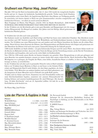 5 
Grußwort von Pfarrer Mag. Josef Pichler 
Das Jahr 1964 war für Haid ein besonderes Jahr: Am 21. Juni 1964 wurde die evangelische Gnaden-kirche 
und am 16. August die katholische Autobahnkirche geweiht. Vorher waren beide Glaubens-gemeinschaften 
unter einem Dach, die Lagerleitung Haid hatte diese Räume zur Verfügung gestellt. 
So entwickelte sich bereits damals in Haid eine gute Zusammenarbeit zwischen evangelischen und 
katholischen Christen – vor allem im sozial-caritativen Bereich. 
Mein Vorgänger als Pfarrer, Paul Wagner, schreibt 1964 im Haider Heimatbuch: „DAS HARTE 
SCHICKSAL DER HEIMATLOSIGKEIT HALF HIER EINE BRÜCKE ZU BAUEN.“ 
In den 50 Jahren seit der Kirchweihe gab es stets gute Kontakte und Begegnungen mit der evange-lischen 
Pfarrgemeinde. Ein Beispiel sei erwähnt: Seit Jahren wird der Heilige Abend gemeinsam im 
katholischen Pfarrhof gefeiert. 
Mag. Josef Pichler 
Pfarrer 
In 50 Jahren hat sich aber auch vieles gewandelt: 
Das Stadtamt wurde von Ansfelden nach Haid verlegt und Haid hat heute einen städtischen Charakter. Das Altenheim wurde 
neu errichtet und 1987 feierlich eingeweiht. Viele Wohnblöcke und Einfamilienhäuser konnten in diesen 50 Jahren errichtet 
werden. Vor 50 Jahren war unser Pfarrzentrum neu und modern und viele Pfarren beneideten die Haider um die schöne Pfarr-anlage. 
Heute bereitet dieses Zentrum der Diözese, dem Pfarrgemeinderat und Pfarrkirchenrat viele Sorgen und gemeinsam mit 
dem Baureferat der Diözese wird nach einer guten, finanziellen Lösung für die Zukunft gesucht. 
1988 wurde Ansfelden zur Stadt erhoben – ein ganz bedeutendes Ereignis auch für unsere Pfarre. Aus diesem Anlass wurde vor 
der Kirche ein Mahnmal errichtet, das an die vielen Toten der Kriege und der Vertreibung erinnert, an die Not der Vertriebenen, 
der Leidenden und Gequälten, aber auch an die vielen Opfer im Straßenverkehr. 
Von 1996 bis 1998 wurde unsere Kirche im Inneren komplett neu gestaltet. Diese Neugestaltung ist sehr gut gelungen und 
wenn Besucher von auswärts kommen, staunen sie immer wieder über unsere schöne Kirche. Herrn Architekten Mag. Helmut 
Werthgarner ist es gelungen, die Vorgabe der Pfarre, einen hellen, freundlichen Raum zu schaffen, in dem es gut möglich ist, 
Liturgie zu feiern, zu verwirklichen. 
In den 50 Jahren hat sich aber auch in personeller Hinsicht vieles in Haid verändert. 
Gab es vor 50 Jahren kaum Moslems in Haid, so sind heute in den Schulen (Volks-schule 
und Hauptschule Haid I) mehr Schüler, die dem Islam angehören, als christ-liche 
Schüler. Viele Menschen aus anderen Ländern sind nach Haid gekommen, und 
die Integration all dieser Menschen wird in Zukunft eine große Rolle spielen. 
50 Jahre sind ein Anlass zum Feiern. Zusammen mit dem Erntedankfest wollen wir 
unser Kirchweihjubiläum begehen, zusammen mit unserem Diözesanbischof Dr. 
Ludwig Schwarz und unserem Landeshauptmann Dr. Josef Pühringer. Die Ausstel-lung 
„50 Jahre Kirchweihe“ wird am 26. September eröffnet. Ich lade Sie zu den 
Festlichkeiten recht herzlich ein. 
Ihr Pfarrer Mag. Josef Pichler 
Liste der Pfarrer & Kapläne in Haid 
Pfarrer: 
WAGNER Paul, 1.1.1960 - 31.8.1985 
Lagerseelsorger 15.8.1947 - 31.12.1959 
Mag. PICHLER Josef seit 1.9.1985 
Kapläne: 
BERNHARD Johann 1959 – 1966 
Einsiedl Alfons 1966 – 1968 
Kagerer Josef 1968 – 1972 
P. Kaufmann Joseph 1972 – 1973 
Waldhör Konrad 1973 – 1978 
P. Alcantara Gracias 1978 – 1979 
Mag. Mittendorfer Johann 1979 – 1980 
Mietla Josef 1980 – 1981 
Mag. Zellinger Martin 1981 – 1984 
Mag. Benezeder Franz 1984 – 1985 
Dr. Pocivavsek Ludvik 1990 – 2002 
Seelsorger für die slowenischen Katholiken, Studium der 
Psychologie in Salzburg, an den Wochenenden in der Pfarre 
Haid wohnhaft. 
P. JOPHY Francis 2005 – 2008 
Vikar 
Mag. Talnagi Martin seit 2010 
Kaplan und Seelsorger für Slowaken und Tschechen. Seit 2013 
zusätzlich Krankenhausseelsorger in Wels. 
Im Pfarrhof wohnten folgende Priester: 
Ciril Lavric ca. 1965 – 1996 
Seelsorger für die Slowenen 
P. Grünwald Otto 1985 – 1986 
Eine Nachprimiz feierten in Haid: 
Mag. Czajkowski Rafal 2010 
Mag. Tomic Niko 2011 
 