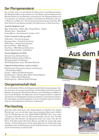 Der Pfarrgemeinderat 
Seit 41 Jahren gibt es in den Pfarren der Diözese Linz einen Pfarrgemeinderat. 
Die Pfarrgemeinderäte sind zusammen mit dem Pfarrer und den hauptamtlichen 
MitarbeiterInnen für das Pfarrleben verantwortlich. Der Pfarrgemeinderat setzt 
sich zusammen aus amtlichen, gewählten und kooptierten Mitgliedern. Die letz-te 
Wahl war im März 2012. Bei der konstituierenden Sitzung wurde Herr Wil-helm 
6 
Neuwirth zum Obmann gewählt. Sein Stellvertreter ist Herr Franz Pysz. 
Amtliche Mitglieder sind: 
Mag. Pichler Josef – Pfarrer, Mag. Talnagi Martin – Kaplan 
Neuböck Alois – Pfarrsekretär 
Granig Martin – Pastoralassistent (ab Sept. 2014) 
In den Vorstand wurden gewählt: 
Abbo Laith – Vertreter der Jugend 
Bachinger Anna – Vertreterin der Frauen 
Höllerl Kurt – Pfarrkirchenratsobmann 
Neuwirth Willi – PGR-Obmann 
Pysz Franz – PRG-Obmann Stellvertreter 
Scharnreithner Gerhard – Schriftführer 
Weitere Mitglieder des PGR: 
Kaineder Franz, Kalivoda Renate, 
Mayrhofer Elfriede, Rabitsch Helmut, 
Reisinger Rudolf, Veit Marianne, 
Werkl-Koppelstätter Anita, Wimhofer Waltraud 
Folgende Fachausschüsse wurden errichtet: 
Pfarrkirchenrat (Fachausschuss Bauten und Finanzen) 
– Obmann Kurt Höllerl 
Liturgie – Obfrau Elisabeth Kreisberger 
Kinderpastoral – Obmann Mag. Martin Talnagi (Kaplan) 
Caritas – Obfrau Elfriede Mayrhofer 
Veranstaltungen – Obmann Rudolf Reisinger 
Chorgemeinschaft Haid 
Bei der Altarweihe 1998 hat die Chorgemeinschaft Haid erstmals gesungen. Seit-her 
wird unter der Leitung von Konsulent Friedrich Kron wöchentlich geprobt. 
Obmann war lange Zeit Herr Günther Pfisterer, seine Nachfolgerin als Obfrau ist 
Frau Traudi Wimhofer. Ein Höhepunkt für die Chorgemeinschaft ist alljährlich 
die Festmesse am Dreifaltigkeitssonntag mit Orchester und auswärtigen Sängern. 
Der Chorausflug und Geburtstagsfeiern nach der Chorprobe tragen zur Gemein-schaft 
bei. Neue Mitglieder sind herzlich willkommen! 
Pfarrfasching 
Jedes Jahr findet Ende Jänner oder Anfang Februar im Pfarrheim der „Haider 
Pfarrfasching“ statt, der alle Jahre unter einem besonderen Motto steht. Eröffnet 
wird der Pfarrfasching von einer LINE-DANCE-GRUPPE (2014 waren sogar 
2 Gruppen anwesend). Auch eine Mitternachtseinlage und eine nette Tombola 
gehören dazu. Die Gewinner des Quizspieles freuen sich immer sehr über die 
Preise. Viele Jahre spielte Herr Franz Brenner zum Ball auf. Letztes Jahr sorgte 
„Ritchy - the Event Entertainer“ für die nötige Ballmusik. In der Bar endet lange 
nach Mitternacht der Pfarrfasching und die Teilnehmer freuen sich schon wieder 
auf die Veranstaltung im nächsten Jahr. 
Pfarrgemeinderat 
Aus dem Pfarrleben 
Chorgemeinschaft – Festmesse 
Fronleichnam 
Pfarrfasching 
 