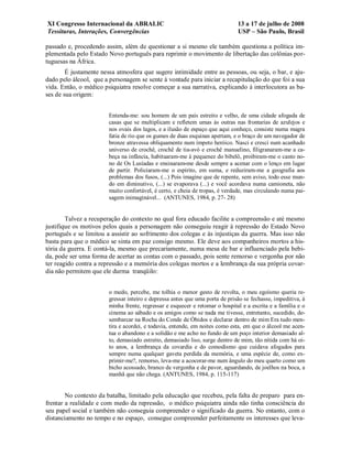 XI Congresso Internacional da ABRALIC                                         13 a 17 de julho de 2008
Tessituras, Interações, Convergências                                         USP – São Paulo, Brasil

passado e, procedendo assim, além de questionar a si mesmo ele também questiona a política im-
plementada pelo Estado Novo português para reprimir o movimento de libertação das colônias por-
tuguesas na África.
        É justamente nessa atmosfera que sugere intimidade entre as pessoas, ou seja, o bar, e aju-
dado pelo álcool, que a personagem se sente à vontade para iniciar a recapitulação do que foi a sua
vida. Então, o médico psiquiatra resolve começar a sua narrativa, explicando à interlocutora as ba-
ses de sua origem:


                        Entenda-me: sou homem de um país estreito e velho, de uma cidade afogada de
                        casas que se multiplicam e refletem umas às outras nas frontarias de azulejos e
                        nos ovais dos lagos, e a ilusão de espaço que aqui conheço, consiste numa magra
                        fatia de rio que os gumes de duas esquinas apertam, e o braço de um navegador de
                        bronze atravessa obliquamente num ímpeto heróico. Nasci e cresci num acanhado
                        universo de crochê, crochê de tia-avó e crochê manuelino, filigranaram-me a ca-
                        beça na infância, habituaram-me à pequenez do bibelô, proibiram-me o canto no-
                        no de Os Lusíadas e ensinaram-me desde sempre a acenar com o lenço em lugar
                        de partir. Policiaram-me o espírito, em suma, e reduziram-me a geografia aos
                        problemas dos fusos, (...) Pois imagine que de repente, sem aviso, todo esse mun-
                        do em diminutivo, (...) se evaporava (...) e você acordava numa camioneta, não
                        muito confortável, é certo, e cheia de tropas, é verdade, mas circulando numa pai-
                        sagem inimaginável... (ANTUNES, 1984, p. 27- 28)


        Talvez a recuperação do contexto no qual fora educado facilite a compreensão e até mesmo
justifique os motivos pelos quais a personagem não conseguiu reagir à repressão do Estado Novo
português e se limitou a assistir ao sofrimento dos colegas e às injustiças da guerra. Mas isso não
basta para que o médico se sinta em paz consigo mesmo. Ele deve aos companheiros mortos a his-
tória da guerra. E contá-la, mesmo que precariamente, numa mesa de bar e influenciado pela bebi-
da, pode ser uma forma de acertar as contas com o passado, pois sente remorso e vergonha por não
ter reagido contra a repressão e a memória dos colegas mortos e a lembrança da sua própria covar-
dia não permitem que ele durma tranqüilo:


                        o medo, percebe, me tolhia o menor gesto de revolta, o meu egoísmo queria re-
                        gressar inteiro e depressa antes que uma porta de prisão se fechasse, impeditiva, à
                        minha frente, regressar e esquecer e retomar o hospital e a escrita e a família e o
                        cinema ao sábado e os amigos como se nada me tivesse, entretanto, sucedido, de-
                        sembarcar na Rocha do Conde de Óbidos e declarar dentro de mim Era tudo men-
                        tira e acordei, e todavia, entende, em noites como esta, em que o álcool me acen-
                        tua o abandono e a solidão e me acho no fundo de um poço interior demasiado al-
                        to, demasiado estreito, demasiado liso, surge dentro de mim, tão nítida com há oi-
                        to anos, a lembrança da covardia e do comodismo que cuidava afogados para
                        sempre numa qualquer gaveta perdida da memória, e uma espécie de, como ex-
                        primir-me?, remorso, leva-me a acocorar-me num ângulo do meu quarto como um
                        bicho acossado, branco de vergonha e de pavor, aguardando, de joelhos na boca, a
                        manhã que não chega. (ANTUNES, 1984, p. 115-117)


        No contexto da batalha, limitado pela educação que recebeu, pela falta de preparo para en-
frentar a realidade e com medo da repressão, o médico psiquiatra ainda não tinha consciência do
seu papel social e também não conseguia compreender o significado da guerra. No entanto, com o
distanciamento no tempo e no espaço, consegue compreender perfeitamente os interesses que leva-
 