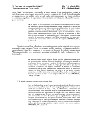 XI Congresso Internacional da ABRALIC                                         13 a 17 de julho de 2008
Tessituras, Interações, Convergências                                         USP – São Paulo, Brasil

ram o Estado Novo português a empreender tal guerra e dessa forma, questionando o passado a
partir do presente, a personagem responsabiliza a nação portuguesa não só pela destruição causada
na vida das pessoas mas também por ter arrasado nações inteiras apenas para que fossem satisfeitos
os seus interesses políticos de imperialismo. Nesse contexto, a revolta contra o Estado Novo portu-
guês é inevitável:

                        De pé, à porta da sala de operações, com os cães do quartel a farejarem-me a rou-
                        pa, gulosos do sangue dos meus camaradas feridos, a lamberem o sangue dos
                        meus camaradas feridos nas nódoas escuras das minhas calças, da minha camisa,
                        dos pêlos claros dos meus braços, eu odiava, Sofia, os que nos mentiam e nos o-
                        primiam, nos humilhavam e nos matavam em Angola, os senhores sérios e dignos
                        que de Lisboa nos apunhalavam em Angola, os políticos, os magistrados, os poli-
                        ciais, os bufos, os bispos, os que ao som de hinos e discursos nos enxotavam para
                        os navios da guerra e nos mandavam para África, nos mandavam morrer em Áfri-
                        ca e teciam às nossas voltas melopéias sinistras de vampiros. (ANTUNES, 1984,
                        p. 131-132).


        Além de responsabilizar o Estado português pelas mortes e mutilações dos jovens portugue-
ses enviados para a guerra em Angola, a personagem também questiona a política de repressão im-
plementada pelo Estado Novo para conter os movimentos de libertação das colônias portuguesas na
África, e entre os vários erros cometidos, é apontada a substituição dos chefes verdadeiros por che-
fes nomeados:


                        Os fascistas fizeram grandes erros em África, percebe, grandes e estúpidos erros
                        em áfrica, porque o fascismo felizmente é estúpido, suficientemente estúpido e
                        cruel para se devorar a si mesmo, e um deles foi substituir os chefes de sangue, os
                        nobres, altivos e indomáveis chefes de sangue, por sobas falsos, que o povo
                        escarnecia e desprezava em segredo, continuava a obedecer às autoridades
                        verdadeiras ocultas na mata, o soba Caputo, por exemplo, agarrou na imagem de
                        madeira do deus Zumbi, desapareceu na noite, e a sua gente, perplexa,
                        contemplava o nicho vazio numa consternação aflita, recebia as instruções dos
                        tambores que latiam na treva as suas têmporas reboantes de ecos. (ANTUNES,
                        1984, p. 139- 140).


       E, de acordo com a personagem, se a guerra acabou

                        Se a revolução acabou, percebe?, e em certo sentido acabou de fato, é porque os
                        mortos de África, de boca cheia de terra, não podem protestar, e hora a hora a
                        direita os vai matando de novo, e nós, os sobreviventes, continuamos tão
                        duvidosos de estar vivos que temos receio de, através da impossibilidade de um
                        movimento qualquer, nos apercebermos de que não existe carne nos nossos gestos
                        nem som nas palavras que dizemos, nos apercebemos que estamos mortos como
                        eles, acomodados nas urnas de chumbo que o capelão benzia e de que se
                        escapava, apesar da solda, um odor grosso de estrume, urna do cabo Pereira, urna
                        do Carpinteiro, urna do Macaco, que uma mina assassinou a cinqüenta metros de
                        mim o saco de areia esmagou-lhe as costelas contra o volante no carro tombado
                        de lado, quis fazer massagem cardíaca e o peito era mole e sem ossos e estalava...
                        (ANTUNES, 1984, p. 52-54).
 