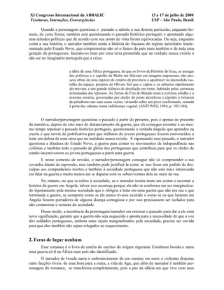 XI Congresso Internacional da ABRALIC                                         13 a 17 de julho de 2008
Tessituras, Interações, Convergências                                         USP – São Paulo, Brasil

       Quando a personagem questiona o passado e admite a sua derrota particular, enquanto ho-
mem, de certa forma, também está questionando o passado histórico português e apontando algu-
mas atitudes políticas que de acordo com seu ponto de vista foram equivocadas. Ou seja, enquanto
conta a sua história, o narrador também conta a história do fracasso do regime autoritário imple-
mentado pelo Estado Novo, que comprometeu não só o futuro do país mais também o de toda uma
geração de portugueses, fazendo-os lutar por uma terra prometida que na verdade nunca existiu a
não ser no imaginário português que a criou:


                        a idéia de uma África portuguesa, de que os livros de História do liceu, as arengas
                        dos políticos e o capelão de Mafra me falavam em imagens majestosas, não pas-
                        sava afinal de uma espécie de cenário de província a apodrecer na desmedida vas-
                        tidão do espaço, projetos de Olivais Sul que o capim e os arbustos rapidamente
                        devoravam, e um grande silêncio de desolação em torno, habitado pelas carrancas
                        esfomeadas dos leprosos. As Terras do Fim do Mundo eram a extrema solidão e a
                        extrema miséria, governadas por chefes de posto alcoólicos e cúpidos a tiritarem
                        de paludismo nas suas casas vazias, reinando sobre um povo conformado, sentado
                        à porta das cubatas numa indiferença vegetal. (ANTUNES, 1984, p. 102-104).


        O narrador/personagem questiona o passado a partir do presente, pois é apenas no presente
da narrativa, depois de oito anos de distanciamento da guerra, que ele consegue recontar e ao mes-
mo tempo repensar o passado histórico português, questionando a verdade daquilo que aprendeu na
escola e que serviu de justificativa para que milhares de jovens portugueses fossem convencidos a
lutar em defesa de uma terra que na realidade nunca existiu. E repensando esse passado, o narrador
questiona a ditadura do Estado Novo, a guerra para conter os movimentos de independência nas
colônias e também todo o passado de glória dos portugueses que contribuiu para que os chefes de
estado incentivassem os jovens portugueses a partir para guerra.
       E nesse contexto de revisão, o narrador/personagem consegue não só compreender a sua
covardia diante da repressão, mas também pode justificá-la como se isso fosse um pedido de des-
culpas aos companheiros mortos e também à sociedade portuguesa que não está mais interessada
em falar na guerra e muito menos em se deparar com os sobreviventes dela no meio da rua.
        No entanto, no que se refere à sociedade, se o narrador insiste tanto em contar e recontar a
história da guerra em Angola, talvez isso aconteça porque ele não se conforma em ser marginaliza-
do injustamente pela mesma sociedade que o obrigou a lutar em uma guerra que não era sua e que
terminada a guerra, se comporta como se ela nunca tivesse existido e como se os que lutaram em
Angola fossem portadores de alguma doença contagiosa e por isso precisassem ser isolados para
não contaminar o restante da sociedade.
       Desse modo, a insistência da personagem/narrador em retomar o passado para dar a ele uma
nova significação, garante que a guerra não seja esquecida e aponta para a necessidade de que a voz
dos soldados portugueses, embora estes sejam marginalizados pela sociedade, precisa ser ouvida
para que eles também não sejam relegados ao esquecimento.


2. Feras de lugar nenhum
      Esse romance é o livro de estréia do escritor de origem nigeriana Uzodinma Iweala e narra
uma guerra civil na África num país não identificado.
        O narrador de Iweala narra o embrutecimento de um menino em meio a violentas disputas
entre facções rivais: de uma hora para a outra, a vida de Agu, que além de narrador é também per-
sonagem do romance, se transforma completamente, pois a paz da aldeia em que vive com seus
 
