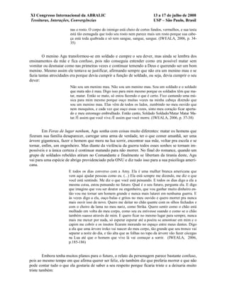 XI Congresso Internacional da ABRALIC                                         13 a 17 de julho de 2008
Tessituras, Interações, Convergências                                         USP – São Paulo, Brasil

                        nas e rosto. O corpo do inimigo está cheio de cortes fundos, vermelhos, e sua testa
                        está tão esmagada que todo seu rosto nem parece mais um rosto porque sua cabe-
                        ça está toda quebrada e só tem sangue, sangue, sangue. (IWEALA, 2006, p. 34-
                        35)


        O menino Agu transformou-se em soldado e cumpre o seu dever, mas ainda se lembra dos
ensinamentos da mãe e fica confuso, pois não conseguia entender como era possível matar sem
vomitar ou desmaiar como nas primeiras vezes e continuar temendo a Deus e querendo ser um bom
menino. Mesmo assim ele tentava se justificar, afirmando sempre que não era um menino mau e se
fazia tantas atrocidades era porque devia cumprir a função de soldado, ou seja, devia cumprir o seu
dever:
                        Não sou um menino mau. Não sou um menino mau. Sou um soldado e o soldado
                        que mata não é mau. Digo isso para mim mesmo porque os soldados têm que ma-
                        tar, matar. Então se mato, só estou fazendo o que é certo. Fico cantando uma mú-
                        sica para mim mesmo porque ouço muitas vozes na minha cabeça dizendo que
                        sou um menino mau. Elas vêm de todos os lados, zumbindo no meu ouvido que
                        nem mosquitos, e cada vez que ouço essas vozes, sinto meu coração ficar aperta-
                        do e meu estomago embrulhado. Então canto, Soldado Soldado/Matar Matar Ma-
                        tar./É assim que você vive./É assim que você morre. (IWEALA, 2006, p. 37-38)


        Em Feras de lugar nenhum, Agu sonha com coisas muito diferentes: matar os homens que
fizeram sua família desaparecer, carregar uma arma de verdade, ter o que comer amanhã, ser uma
árvore gigantesca, fazer o homem que mora na lua sorrir, encontrar sua mãe, voltar pra escola e se
tornar, enfim, um engenheiro. Mas diante da violência da guerra todos esses sonhos se tornam im-
possíveis e a única certeza é continuar matando para não morrer. No final do romance, quando um
grupo de soldados rebeldes atiram no Comandante e finalmente se libertam da tirania deste, Agu
vai para uma espécie de abrigo providenciado pela ONU e diz tudo isso para a sua psicóloga ameri-
cana.
                       E todos os dias converso com a Amy. Ela é uma mulher branca americana que
                       vem aqui ajudar pessoas como eu. (...) Ela está sempre me dizendo, me diz o que
                       você está sentindo. Me diz o que você está pensando. E todos os dias digo a ela a
                       mesma coisa, estou pensando no futuro. Qual é o seu futuro, pergunta ela. E digo
                       que imagino que vou ser doutor ou engenheiro, que vou ganhar muito dinheiro en-
                       tão vou me tornar um homem grande e nunca mais lutarei em nenhuma guerra. E
                       às vezes digo a ela, ouço balas e gritos no meu ouvido e quero morrer pra nunca
                       mais ouvir isso de novo. Quero me deitar no chão quente com os olhos fechados e
                       com o cheiro da lama no meu nariz, como Strika. Quero sentir como o chão está
                       molhado em volta do meu corpo, como seu eu estivesse suando e como se o chão
                       também suasse através de mim. E quero ficar no mesmo lugar para sempre, nunca
                       mais me mexer por nada, só esperar esperar até a poeira se amontoar em mim e o
                       capim me cobrir e os insetos ficarem morando no espaço entre meus dentes. Digo
                       a ela que uma árvore iroko vai nascer do meu corpo, tão grande que seu tronco vai
                       separar a noite do dia, e tão alta que as folhas no topo da árvore vão fazer cócegas
                       na Lua até que o homem que vive lá vai começar a sorrir. (IWEALA, 2006,
                       p.185-186)


         Embora tenha muitos planos para o futuro, o relato da personagem parece bastante confuso,
pois ao mesmo tempo em que afirma querer ser feliz, ele também diz que preferia morrer e que não
pode contar tudo o que ela gostaria de saber a seu respeito porque ficaria triste e a deixaria muito
triste também:
 