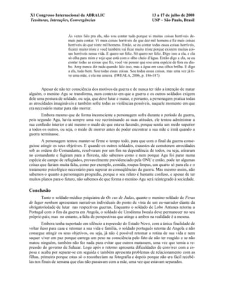 XI Congresso Internacional da ABRALIC                                           13 a 17 de julho de 2008
Tessituras, Interações, Convergências                                           USP – São Paulo, Brasil


                       Às vezes falo pra ela, não vou contar tudo porque vi muitas coisas horríveis de-
                       mais para contar. Vi mais coisas horríveis do que dez mil homens e fiz mais coisas
                       horríveis do que vinte mil homens. Então, se eu contar todas essas coisas horríveis,
                       ficarei muito triste e você também vai ficar muito triste porque existem muitas coi-
                       sas horríveis nessa vida. E quero ser feliz. Só quero ser feliz. Digo isso a ela, e ela
                       só olha para mim e vejo que está com o olho cheio d’água. Então digo a ela, se eu
                       contar todas as coisas que fiz, você vai pensar que sou uma espécie de fera ou dia-
                       bo. Amy nunca diz nada quando falo isso, mas a água em seus olhos brilha. E digo
                       a ela, tudo bem. Sou todas essas coisas. Sou todas essas coisas, mas uma vez já ti-
                       ve uma mãe, e ela me amava. (IWEALA, 2006, p. 186-187)


        Apesar de não ter consciência dos motivos da guerra e de nunca ter tido a intenção de matar
alguém, o menino Agu se transforma, num contexto em que a guerra e os outros soldados exigem
dele uma postura de soldado, ou seja, que deve lutar e matar, e portanto, a personagem pratica todas
as atrocidades imagináveis e também sofre todas as violências possíveis, naquele momento em que
era necessário matar para não morrer.
       Embora mesmo que de forma inconsciente a personagem sofra durante o período de guerra,
pois segundo Agu, havia sempre uma voz recriminando as suas atitudes, ele tentou administrar a
sua confusão interior e até mesmo o medo do que estava fazendo, porque sentia um medo superior
a todos os outros, ou seja, o medo de morrer antes de poder encontrar a sua mãe e irmã quando a
guerra terminasse.
        A personagem tentou manter-se firme o tempo todo, para que com o final da guerra conse-
guisse atingir os seus objetivos. E quando os outros soldados, exaustos de cometerem atrocidades
sob as ordens do Comandante, resolveram por um fim na dependência de todos, ou seja, atiraram
no comandante e fugiram para a floresta, não sabemos como e nem porque Agu foi parar numa
espécie de campo de refugiados, provavelmente providenciado pela ONU e então, pode ter algumas
coisas que faziam muita falta, como por exemplo, comida, roupas limpas, um quarto só para ela e o
tratamento psicológico necessário para superar as conseqüências da guerra. Mas mesmo assim, não
sabemos o quanto a personagem progrediu, porque o seu relato é bastante confuso, e apesar de ter
muitos planos para o futuro, não sabemos de que forma o menino Agu será reintegrado à sociedade.

Conclusão
       Tanto o soldado-médico psiquiatra de Os cus de Judas, quanto o menino-soldado de Feras
de lugar nenhum apresentam narrativas individuais do ponto de vista de um eu-narrador diante da
obrigatoriedade de lutar nas respectivas guerras. Enquanto o soldado de Lobo Antunes retorna a
Portugal com o fim da guerra em Angola, o soldado de Uzodinma Iweala deve permanecer no seu
próprio país; mas no entanto, a falta de perspectivas que atinge a ambos na realidade é a mesma.
        Embora tenha suportado em silêncio a repressão do Estado Novo, com a única finalidade de
voltar ileso para casa e retomar a sua vida e família, o soldado português retorna de Angola e não
consegue atingir os seus objetivos, ou seja, já não é possível retomar a rotina de sua vida e nem
sequer viver em paz porque carrega um peso na consciência pelo fato de não ter reagido e se não
matou ninguém, também não fez nada para evitar que outros matassem, uma vez que temia a re-
pressão do governo de Salazar. Logo após o retorno apresenta dificuldades de conviver com a es-
posa e acaba por separar-se em seguida e também apresenta problemas de relacionamento com as
filhas, primeiro porque estas só o reconheciam na fotografia e depois porque não era fácil recebê-
las nos finais de semana que elas não passavam com a mãe, uma vez que estavam separados.
 