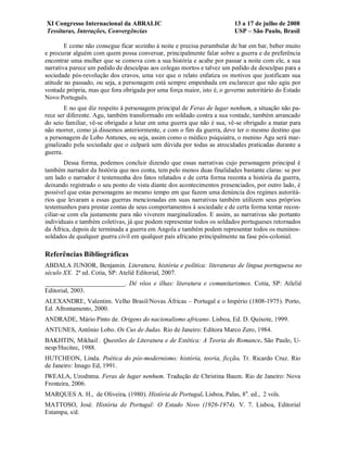 XI Congresso Internacional da ABRALIC                                    13 a 17 de julho de 2008
Tessituras, Interações, Convergências                                    USP – São Paulo, Brasil

        E como não consegue ficar sozinho à noite e precisa perambular de bar em bar, beber muito
e procurar alguém com quem possa conversar, principalmente falar sobre a guerra e de preferência
encontrar uma mulher que se comova com a sua história e acabe por passar a noite com ele, a sua
narrativa parece um pedido de desculpas aos colegas mortos e talvez um pedido de desculpas para a
sociedade pós-revolução dos cravos, uma vez que o relato enfatiza os motivos que justificam sua
atitude no passado, ou seja, a personagem está sempre empenhada em esclarecer que não agiu por
vontade própria, mas que fora obrigada por uma força maior, isto é, o governo autoritário do Estado
Novo Português.
        E no que diz respeito à personagem principal de Feras de lugar nenhum, a situação não pa-
rece ser diferente. Agu, também transformado em soldado contra a sua vontade, também arrancado
do seio familiar, vê-se obrigado a lutar em uma guerra que não é sua, vê-se obrigado a matar para
não morrer, como já dissemos anteriormente, e com o fim da guerra, deve ter o mesmo destino que
a personagem de Lobo Antunes, ou seja, assim como o médico psiquiatra, o menino Agu será mar-
ginalizado pela sociedade que o culpará sem dúvida por todas as atrocidades praticadas durante a
guerra.
        Dessa forma, podemos concluir dizendo que essas narrativas cujo personagem principal é
também narrador da história que nos conta, tem pelo menos duas finalidades bastante claras: se por
um lado o narrador é testemunha dos fatos relatados e de certa forma reconta a história da guerra,
deixando registrado o seu ponto de vista diante dos acontecimentos presenciados, por outro lado, é
possível que estas personagens ao mesmo tempo em que fazem uma denúncia dos regimes autoritá-
rios que levaram a essas guerras mencionadas em suas narrativas também utilizem seus próprios
testemunhos para prestar contas de seus comportamentos à sociedade e de certa forma tentar recon-
ciliar-se com ela justamente para não viverem marginalizados. E assim, as narrativas são portanto
individuais e também coletivas, já que podem representar todos os soldados portugueses retornados
da África, depois de terminada a guerra em Angola e também podem representar todos os meninos-
soldados de qualquer guerra civil em qualquer país africano principalmente na fase pós-colonial.

Referências Bibliográficas
ABDALA JUNIOR, Benjamin. Literatura, história e política: literaturas de língua portuguesa no
século XX. 2ª ed. Cotia, SP: Ateliê Editorial, 2007.
_________________________. Dê vôos e ilhas: literatura e comunitarismos. Cotia, SP: Atleliê
Editorial, 2003.
ALEXANDRE, Valentim. Velho Brasil/Novas Áfricas – Portugal e o Império (1808-1975). Porto,
Ed. Afrontamento, 2000.
ANDRADE, Mário Pinto de. Origens do nacionalismo africano. Lisboa, Ed. D. Quixote, 1999.
ANTUNES, Antônio Lobo. Os Cus de Judas. Rio de Janeiro: Editora Marco Zero, 1984.
BAKHTIN, Mikhail . Questões de Literatura e de Estética: A Teoria do Romance. São Paulo, U-
nesp/Hucitec, 1988.
HUTCHEON, Linda. Poética do pós-modernismo: história, teoria, ficção. Tr. Ricardo Cruz. Rio
de Janeiro: Imago Ed, 1991.
IWEALA, Uzodnma. Feras de lugar nenhum. Tradução de Christina Baum. Rio de Janeiro: Nova
Fronteira, 2006.
MARQUES A. H., de Oliveira. (1980). História de Portugal. Lisboa, Palas, 8 a. ed., 2 vols.
MATTOSO, José. História de Portugal: O Estado Novo (1926-1974). V. 7. Lisboa, Editorial
Estampa, s/d.
 