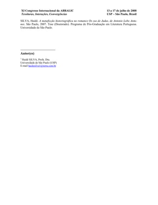 XI Congresso Internacional da ABRALIC                           13 a 17 de julho de 2008
    Tessituras, Interações, Convergências                           USP – São Paulo, Brasil

SILVA, Haidê. A metaficção historiográfica no romance Os cus de Judas, de Antonio Lobo Antu-
nes. São Paulo, 2007. Tese (Doutorado). Programa de Pós-Graduação em Literatura Portuguesa.
Universidade de São Paulo.




Autor(es)
1
 Haidê SILVA, Profa. Dra.
Universidade de São Paulo (USP)
E-mail haidesilva1@terra.com.br
 
