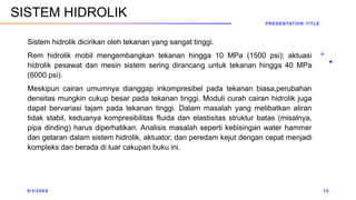 Sistem hidrolik dicirikan oleh tekanan yang sangat tinggi.
Rem hidrolik mobil mengembangkan tekanan hingga 10 MPa (1500 psi); aktuasi
hidrolik pesawat dan mesin sistem sering dirancang untuk tekanan hingga 40 MPa
(6000 psi).
Meskipun cairan umumnya dianggap inkompresibel pada tekanan biasa,perubahan
densitas mungkin cukup besar pada tekanan tinggi. Moduli curah cairan hidrolik juga
dapat bervariasi tajam pada tekanan tinggi. Dalam masalah yang melibatkan aliran
tidak stabil, keduanya kompresibilitas fluida dan elastisitas struktur batas (misalnya,
pipa dinding) harus diperhatikan. Analisis masalah seperti kebisingan water hammer
dan getaran dalam sistem hidrolik, aktuator, dan peredam kejut dengan cepat menjadi
kompleks dan berada di luar cakupan buku ini.
9/3/20XX
PRESENTATION TITLE
10
SISTEM HIDROLIK
 