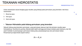 Untuk menentukan secara lengkap gaya resultan yang bekerja pada permukaan yang terendam, kita harus
menentukan:
1. Besarnya gaya.
2. Arah gaya.
3. Garis aksi gaya.
• Tekanan Hidrostatis pada bidang permukaan yang terendam
Sebuah bidang yang terendam permukaan, yang permukaan atasnya ingin kita tentukan resultan gaya
hidrostatiknya. Koordinat itu penting: Mereka telah dipilih sehingga permukaan terletak pada bidang xy, dan titik
asal O terletak di persimpangan permukaan bidang (atau perpanjangannya) dan permukaan bebas.
Persamaannya dapat ditulis seperti berikut :
𝑭𝒓 = 𝑷𝒄 𝑨
9/3/20XX
PRESENTATION TITLE
11
TEKANAN HIDROSTATIS
 