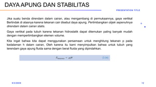 Jika suatu benda direndam dalam cairan, atau mengambang di permukaannya, gaya vertikal
Bertindak di atasnya karena tekanan cair disebut daya apung. Pertimbangkan objek sepenuhnya
direndam dalam cairan statis.
Gaya vertikal pada tubuh karena tekanan hidrostatik dapat ditemukan paling banyak mudah
dengan mempertimbangkan elemen volume.
Kita ingat bahwa kita dapat menggunakan persamaan untuk menghitung tekanan p pada
kedalaman h dalam cairan, Oleh karena itu kami menyimpulkan bahwa untuk tubuh yang
terendam gaya apung fluida sama dengan berat fluida yang dipindahkan.
9/3/20XX
PRESENTATION TITLE
12
DAYA APUNG DAN STABILITAS
 