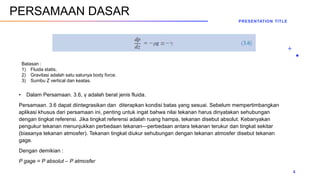 • Dalam Persamaan. 3.6, γ adalah berat jenis fluida.
Persamaan. 3.6 dapat diintegrasikan dan diterapkan kondisi batas yang sesuai. Sebelum mempertimbangkan
aplikasi khusus dari persamaan ini, penting untuk ingat bahwa nilai tekanan harus dinyatakan sehubungan
dengan tingkat referensi. Jika tingkat referensi adalah ruang hampa, tekanan disebut absolut. Kebanyakan
pengukur tekanan menunjukkan perbedaan tekanan—perbedaan antara tekanan terukur dan tingkat sekitar
(biasanya tekanan atmosfer). Tekanan tingkat diukur sehubungan dengan tekanan atmosfer disebut tekanan
gage.
Dengan demikian :
P gage = P absolut – P atmosfer
PRESENTATION TITLE
4
PERSAMAAN DASAR
Batasan :
1) Fluida statis.
2) Gravitasi adalah satu satunya body force.
3) Sumbu Z vertical dan keatas.
 