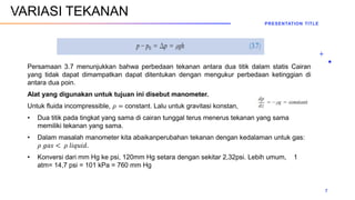 Persamaan 3.7 menunjukkan bahwa perbedaan tekanan antara dua titik dalam statis Cairan
yang tidak dapat dimampatkan dapat ditentukan dengan mengukur perbedaan ketinggian di
antara dua poin.
Alat yang digunakan untuk tujuan ini disebut manometer.
Untuk fluida incompressible, 𝜌 = constant. Lalu untuk gravitasi konstan,
• Dua titik pada tingkat yang sama di cairan tunggal terus menerus tekanan yang sama
memiliki tekanan yang sama.
• Dalam masalah manometer kita abaikanperubahan tekanan dengan kedalaman untuk gas:
𝜌 𝑔𝑎𝑠 < 𝜌 𝑙𝑖𝑞𝑢𝑖𝑑.
• Konversi dari mm Hg ke psi, 120mm Hg setara dengan sekitar 2,32psi. Lebih umum, 1
atm= 14,7 psi = 101 kPa = 760 mm Hg
PRESENTATION TITLE
7
VARIASI TEKANAN
 