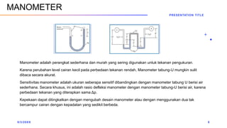 Manometer adalah perangkat sederhana dan murah yang sering digunakan untuk tekanan pengukuran.
Karena perubahan level cairan kecil pada perbedaan tekanan rendah, Manometer tabung-U mungkin sulit
dibaca secara akurat.
Sensitivitas manometer adalah ukuran seberapa sensitif dibandingkan dengan manometer tabung U berisi air
sederhana. Secara khusus, ini adalah rasio defleksi manometer dengan manometer tabung-U berisi air, karena
perbedaan tekanan yang diterapkan sama Δp.
Kepekaan dapat ditingkatkan dengan mengubah desain manometer atau dengan menggunakan dua tak
bercampur cairan dengan kepadatan yang sedikit berbeda.
9/3/20XX
PRESENTATION TITLE
8
MANOMETER
 
