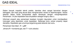 Dalam banyak masalah teknik praktis, densitas akan sangat bervariasi dengan
ketinggian, dan hasil yang akurat akan mengharuskan variasi ini diperhitungkan. Variasi
tekanan dalam fluida kompresibel dapat dievaluasi dengan mengintegrasikan
Persamaan. 3.6 jika kepadatan bisa dinyatakan sebagai fungsi p atau z.
Informasi properti atau persamaan keadaan mungkin digunakan untuk mendapatkan
hubungan yang diperlukan untuk kepadatan. Beberapa jenis variasi property dapat
dianalisis. Kepadatan gas umumnya tergantung pada tekanan dan suhu.
Persamaan Gas Ideal : 𝑷 = 𝝆𝑹𝑻
,dimana R = konstanta gas, dan T = suhu absolut.
9/3/20XX
PRESENTATION TITLE
9
GAS IDEAL
 