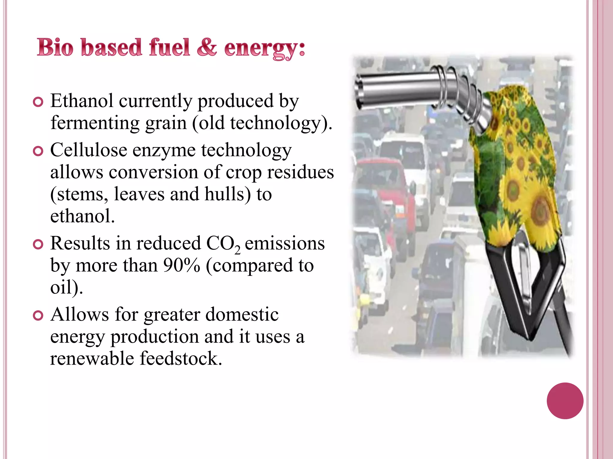  Ethanol currently produced by
fermenting grain (old technology).
 Cellulose enzyme technology
allows conversion of crop residues
(stems, leaves and hulls) to
ethanol.
 Results in reduced CO2 emissions
by more than 90% (compared to
oil).
 Allows for greater domestic
energy production and it uses a
renewable feedstock.
 
