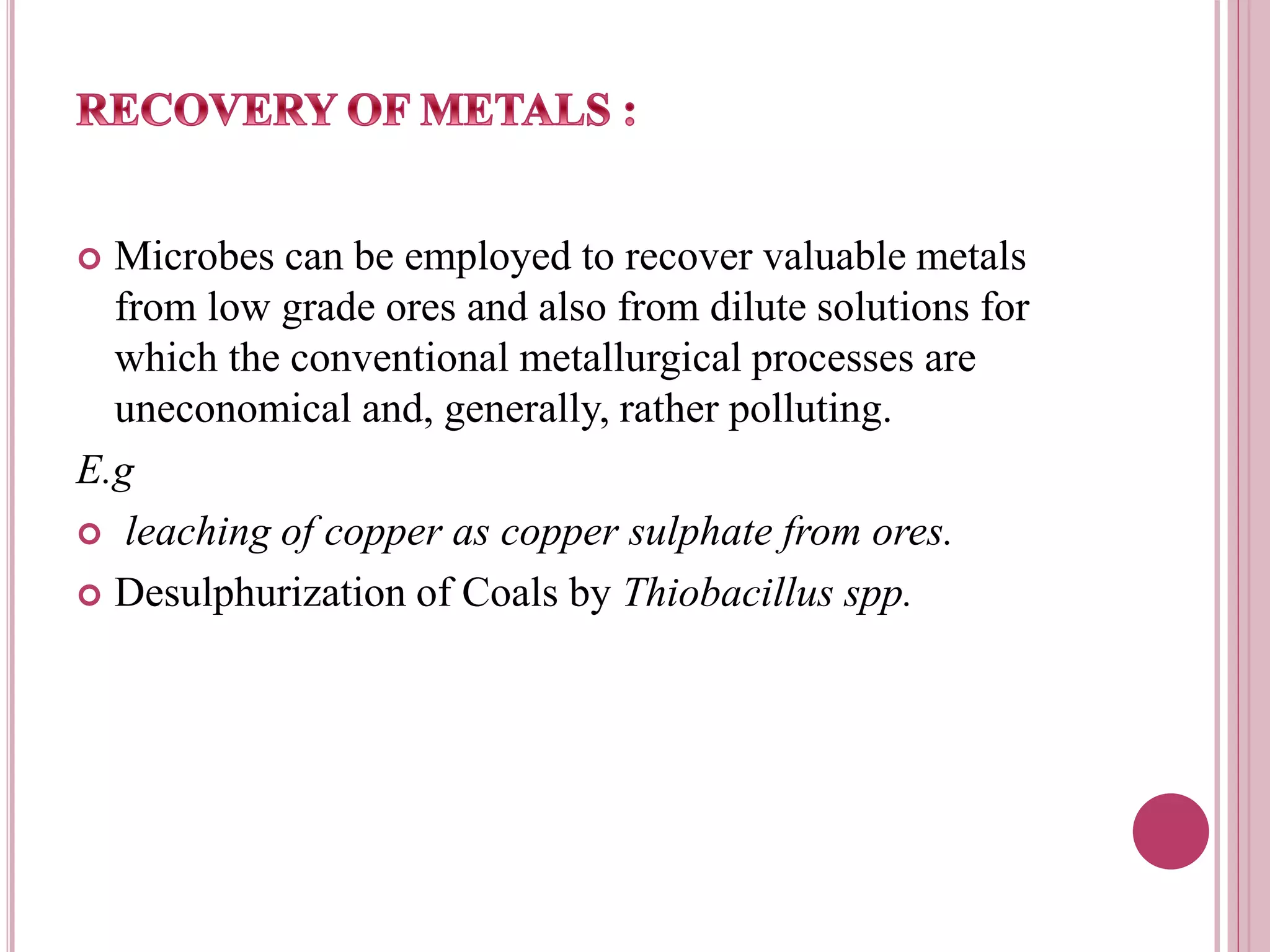  Microbes can be employed to recover valuable metals
from low grade ores and also from dilute solutions for
which the conventional metallurgical processes are
uneconomical and, generally, rather polluting.
E.g
 leaching of copper as copper sulphate from ores.
 Desulphurization of Coals by Thiobacillus spp.
 