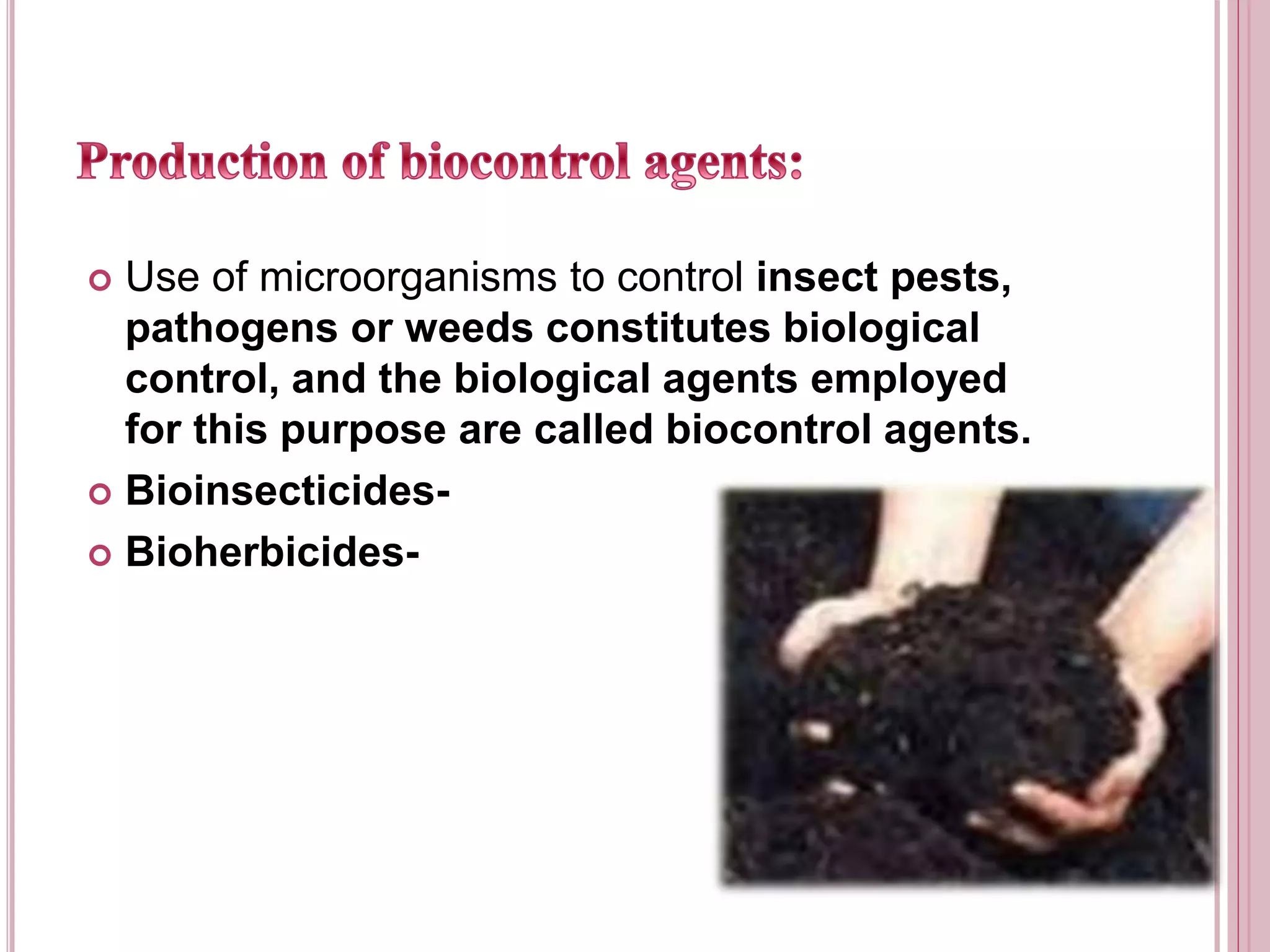  Use of microorganisms to control insect pests,
pathogens or weeds constitutes biological
control, and the biological agents employed
for this purpose are called biocontrol agents.
 Bioinsecticides-
 Bioherbicides-
 