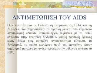 ΑΝΤΙΜΕΤΩΠΙΣΗ ΤΟΥ AIDS
Οι ερευνητές από τη Γαλλία, τη Γερμανία, τις ΗΠΑ και τη
Ν.Κορέα, που δημοσίευσαν τη σχετική μελέτη στο περιοδικό
ανοσολογίας «Nature Immunology», σύμφωνα με το BBC,
εστίασαν στην πρωτεΐνη SAMHD1, καθώς περσινές έρευνες
είχαν δείξει πως ορισμένα ανοσοποιητικά κύτταρα, τα
δενδριτικά, τα οποία περιέχουν αυτή την πρωτεΐνη, έχουν
σημαντικά μεγαλύτερη ανθεκτικότητα στην μόλυνση από τον ιό
HIV.
 