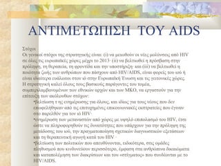 ΑΝΤΙΜΕΤΩΠΙΣΗ ΤΟΥ AIDS
Στόχοι
Οι γενικοί στόχοι της στρατηγικής είναι: (i) να μειωθούν οι νέες μολύνσεις από HIV
σε όλες τις ευρωπαϊκές χώρες μέχρι το 2013· (ii) να βελτιωθεί η πρόσβαση στην
πρόληψη, τη θεραπεία, τη φροντίδα και την υποστήριξη· και (iii) να βελτιωθεί η
ποιότητα ζωής των ανθρώπων που πάσχουν από HIV/AIDS, είναι φορείς του ιού ή
είναι ιδιαίτερα ευάλωτοι στον ιό στην Ευρωπαϊκή Ένωση και τις γειτονικές χώρες.
Η στρατηγική καλεί όλους τους βασικούς παράγοντες του τομέα,
συμπεριλαμβανομένων των εθνικών αρχών και των ΜΚΟ, να εργαστούν για την
επίτευξη των ακόλουθων στόχων:
      •βελτίωση τ ης ενημέρωσης για όλους, και ιδίως για τους νέους που δεν
      επωφελήθηκαν από τις επιτυχημένες επικοινωνιακές εκστρατείες που έγιναν
      στο παρελθόν για τον ιό HIV·
      •ενημέρωση των μεταναστών από χώρες με υψηλό επιπολασμό του HIV, έτσι
      ώστε να πληροφορηθούν τις δυνατότητες που υπάρχουν για την πρόληψη της
      μετάδοσης του ιού, την πραγματοποίηση σχετικών διαγνωστικών εξετάσεων
      και τη θεραπευτική αγωγή κατά του HIV ·
      •βελτίωση των πολιτικών που απευθύνονται, ειδικότερα, στις ομάδες
      πληθυσμού που κινδυνεύουν περισσότερο, έμφαση στα ανθρώπινα δικαιώματα
      και καταπολέμηση των διακρίσεων και του «στίγματος» που συνδέονται με το
      HIV/AIDS.
 
