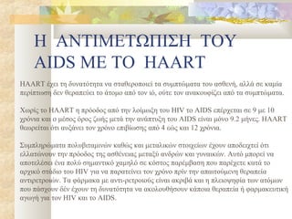 Η ΑΝΤΙΜΕΤΩΠΙΣΗ ΤΟΥ
    AIDS ΜΕ ΤΟ HAART
HAART έχει τη δυνατότητα να σταθεροποιεί τα συμπτώματα του ασθενή, αλλά σε καμία
περίπτωση δεν θεραπεύει το άτομο από τον ιό, ούτε τον ανακουφίζει από τα συμπτώματα.

Χωρίς το HAART η πρόοδος από την λοίμωξη του HIV το AIDS επέρχεται σε 9 με 10
χρόνια και ο μέσος όρος ζωής μετά την ανάπτυξη του AIDS είναι μόνο 9.2 μήνες. HAART
θεωρείται ότι αυξάνει τον χρόνο επιβίωσης από 4 εώς και 12 χρόνια.

Συμπληρώματα πολυβιταμινών καθώς και μεταλικών στοιχείων έχουν αποδειχτεί ότι
ελλατώνουν την πρόοδος της ασθένειας μεταξύ ανδρών και γυναικών. Αυτό μπορεί να
αποτελέσει ένα πολύ σημαντικό χαμηλό σε κόστος παρέμβαση που παρέχετε κατά το
αρχικό στάδιο του HIV για να παρατείνει τον χρόνο πρίν την απαιτούμενη θεραπεία
αντιρετροιών. Τα φάρμακα με αντι-ρετροιούς είναι ακριβά και η πλειοψηφία των ατόμων
που πάσχουν δέν έχουν τη δυνατότητα να ακολουθήσουν κάποια θεραπεία ή φαρμακευτική
αγωγή για τον HIV και το AIDS.
 