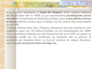 Ένας 47χρονος Αμερικανός, ο Τίμοθι Ρέι Μπράουν, είναι ο πρώτος άνθρωπος
που θεραπεύτηκε από το AIDS, με μια πρωτοποριακή μεταμόσχευση μυελού
των οστών. Η περίπτωσή του θεωρείται μοναδική, αφού η ίδια μέθοδος απέτυχε
σε άλλους ασθενείς, ανοίγει, όμως, το δρόμο, για νέες έρευνες στην αντιμετώπιση
του ιού HIV.
Υποδοχή «σούπερ-σταρ» είχε ο 47χρονος Αμερικανός από τους επιστήμονες που
λαμβάνουν μέρος στο 19ο Διεθνές Συνέδριο για την καταπολέμηση του AIDS.
Είναι ο μοναδικός άνθρωπος που έχει θεραπευτεί από τον ιό HIV και μπορεί να
αποτελέσει πυξίδα για την ανακάλυψη της θεραπείας από τη μάστιγα. Η
περίπτωσή του θεωρείται πλέον «η ζωντανή απόδειξη ότι υπάρχει θεραπεία»,
αφού ο ιός δεν ανιχνεύεται πλέον στο αίμα του.
 