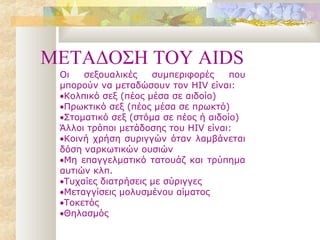 METAΔΟΣΗ ΤΟΥ AIDS
 Οι   σεξουαλικές    συμπεριφορές     που
 μπορούν να μεταδώσουν τον HIV είναι:
 •Κολπικό σεξ (πέος μέσα σε αιδοίο)
 •Πρωκτικό σεξ (πέος μέσα σε πρωκτό)
 •Στοματικό σεξ (στόμα σε πέος ή αιδοίο)
 Άλλοι τρόποι μετάδοσης του HIV είναι:
 •Κοινή χρήση συριγγών όταν λαμβάνεται
 δόση ναρκωτικών ουσιών
 •Μη επαγγελματικό τατουάζ και τρύπημα
 αυτιών κλπ.
 •Τυχαίες διατρήσεις με σύριγγες
 •Μεταγγίσεις μολυσμένου αίματος
 •Τοκετός
 •Θηλασμός
 