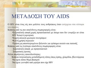 ΜΕΤΑΔΟΣΗ ΤΟΥ AIDS
Ο HIV είναι ένας ιός που μολύνει τους ανθρώπους όταν εισέρχεται στα κύτταρα
του αίματος
Κάποιες από τις πιο επικίνδυνες συμπεριφορές είναι:
     •Σεξουαλική επαφή χωρίς προφυλακτικό με άτομο που δεν γνωρίζει αν είναι
     HIV θετικό ή αρνητικό.
     •Συχνή αλλαγή ερωτικών συντρόφων
     •Κοινή χρήση συριγγών
     •Χρήση μη αποστειρωμένων βελονών για τρύπημα αυτιών και τατουάζ
Κάποιες από τις λιγότερο επικίνδυνες συμπεριφορές είναι:
·     Σεξουαλική επαφή με προφυλακτικό
·     Στοματικός έρωτας
Άλλοι παράγοντες επικινδυνότητας:
·   Κάποια σεξουαλικώς μεταδιδόμενη νόσος όπως έρπης, χλαμύδια, βλεννόρροια
·    Να έχετε πέσει θύμα βιασμού
·    Να έχετε γεννηθεί από μητέρα που είχε HIV
 