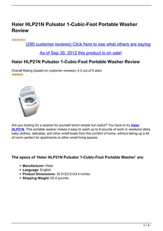 Haier HLP21N Pulsator 1-Cubic-Foot Portable Washer
Review

         (290 customer reviews) Click here to see what others are saying

                   As of Sep 30, 2012 this product is on sale!

Haier HLP21N Pulsator 1-Cubic-Foot Portable Washer Review
Overall Rating (based on customer reviews): 4.3 out of 5 stars




Are you looking for a washer for yourself which simple but useful? You have to try Haier
HLP21N. This portable washer makes it easy to wash up to 6 pounds of work or weekend attire,
baby clothes, delicates, and other small loads from the comfort of home, without taking up a lot
of room–perfect for apartments or other small living spaces.




The specs of ‘Haier HLP21N Pulsator 1-Cubic-Foot Portable Washer’ are:

       Manufacturer: Haier
       Language: English
       Product Dimensions: 35.5×23.5×23.4 inches
       Shipping Weight: 65.4 pounds




                                                                                          1/4
 