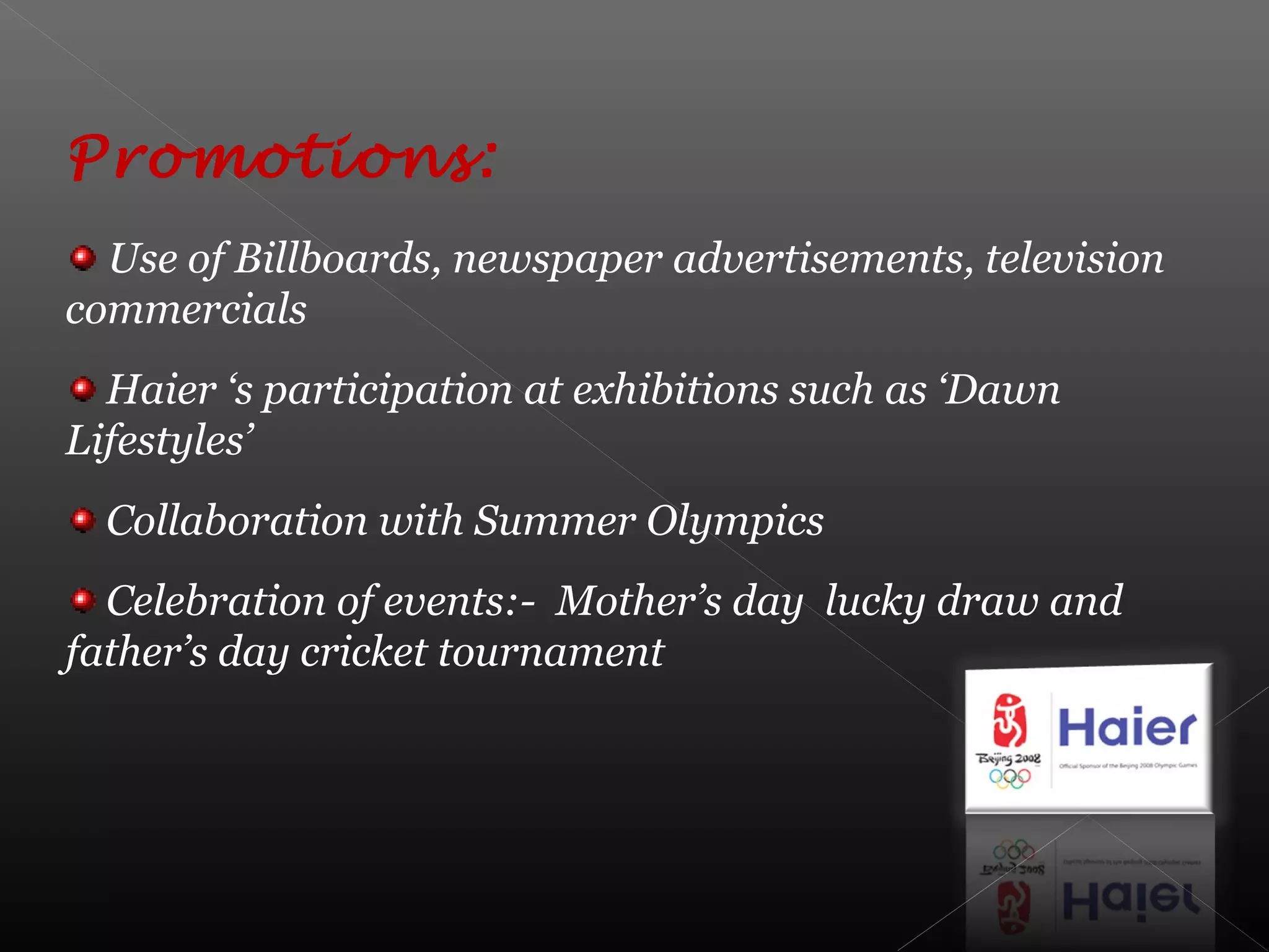 Promotions:
Use of Billboards, newspaper advertisements, television
commercials
Haier ‘s participation at exhibitions such as ‘Dawn
Lifestyles’
Collaboration with Summer Olympics
Celebration of events:- Mother’s day lucky draw and
father’s day cricket tournament
 