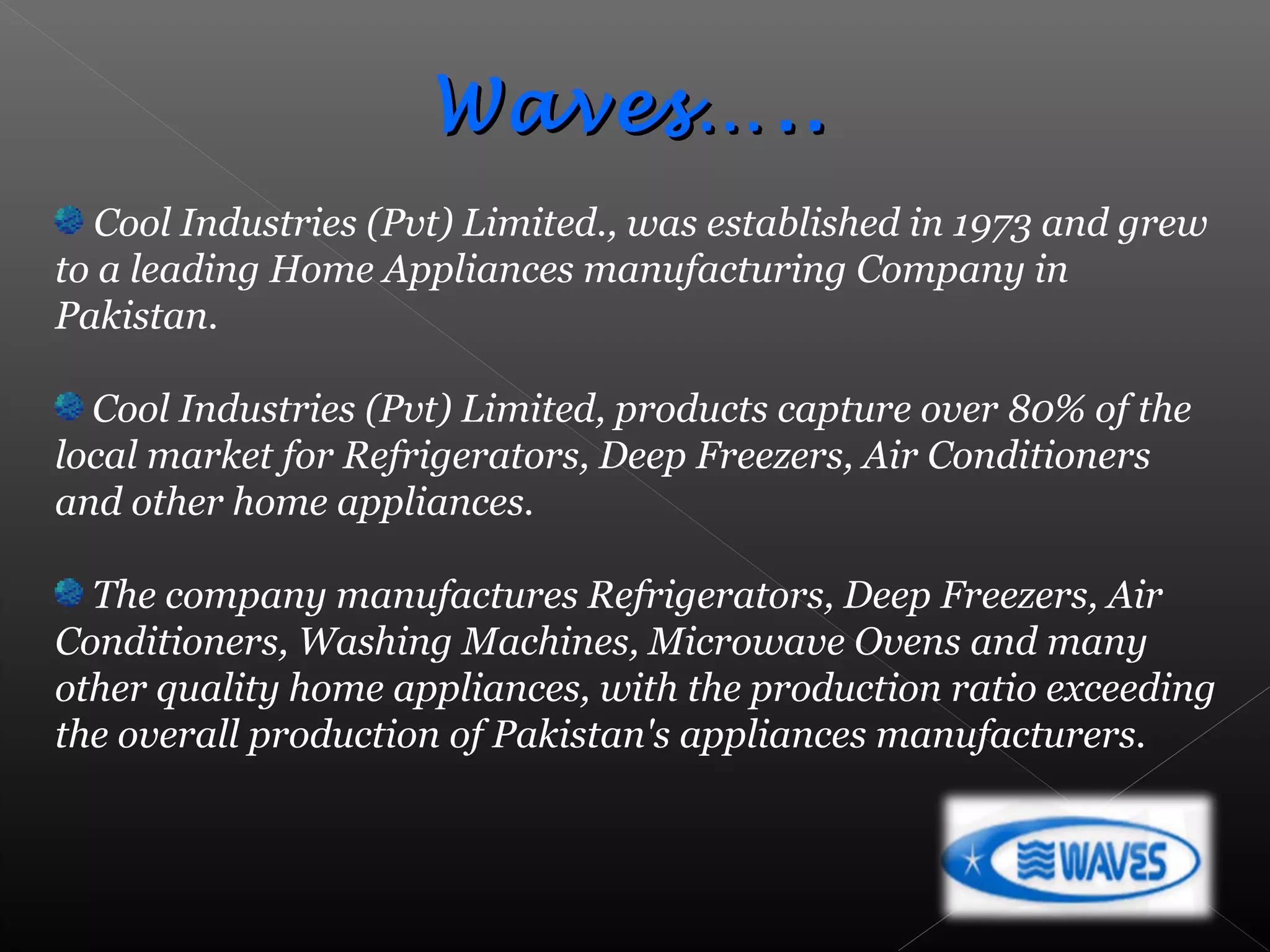 Cool Industries (Pvt) Limited., was established in 1973 and grew
to a leading Home Appliances manufacturing Company in
Pakistan.
Cool Industries (Pvt) Limited, products capture over 80% of the
local market for Refrigerators, Deep Freezers, Air Conditioners
and other home appliances.
The company manufactures Refrigerators, Deep Freezers, Air
Conditioners, Washing Machines, Microwave Ovens and many
other quality home appliances, with the production ratio exceeding
the overall production of Pakistan's appliances manufacturers.
Waves…..Waves…..
 