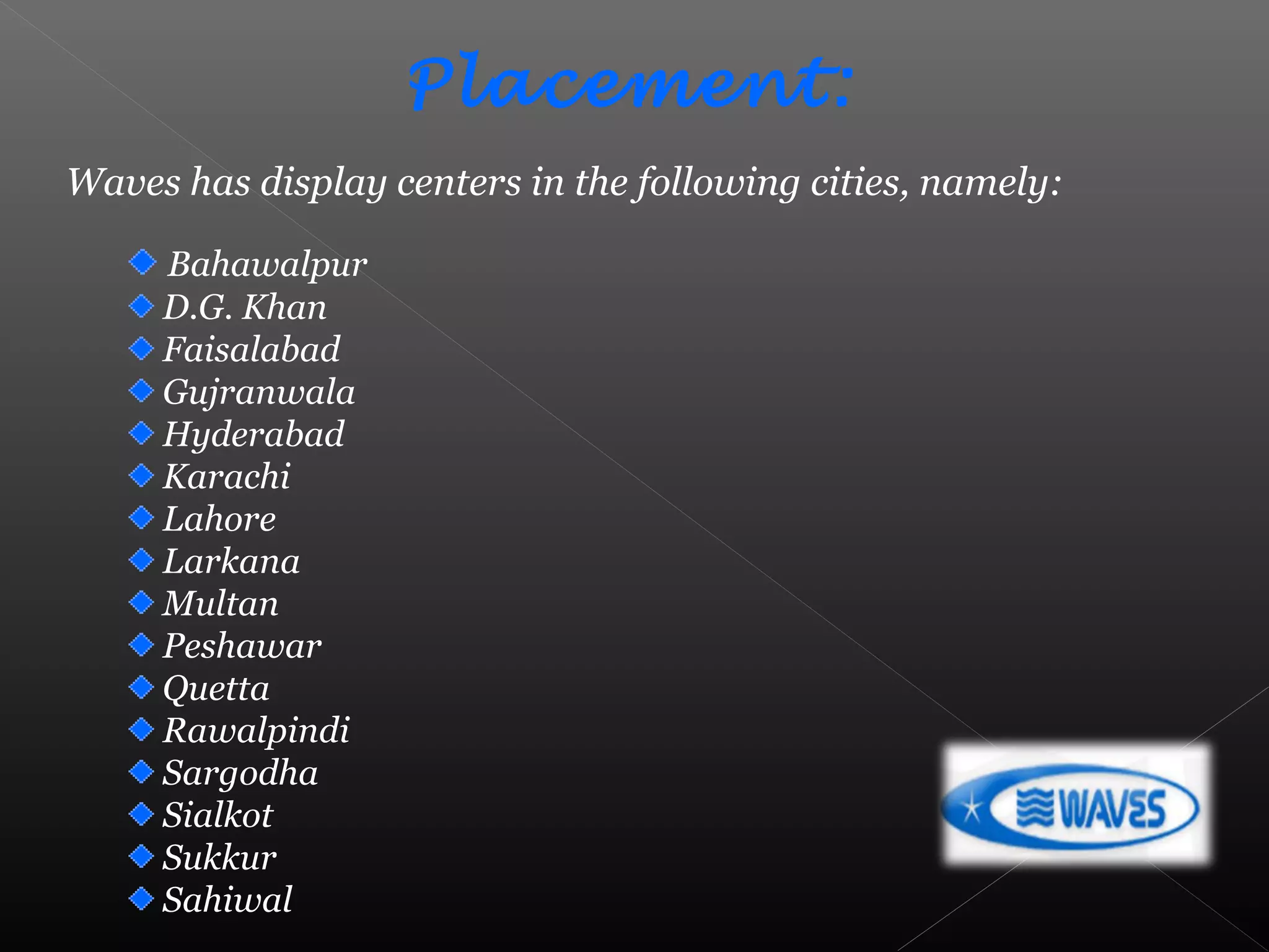 Bahawalpur
D.G. Khan
Faisalabad
Gujranwala
Hyderabad
Karachi
Lahore
Larkana
Multan
Peshawar
Quetta
Rawalpindi
Sargodha
Sialkot
Sukkur
Sahiwal
Placement:
Waves has display centers in the following cities, namely:
 