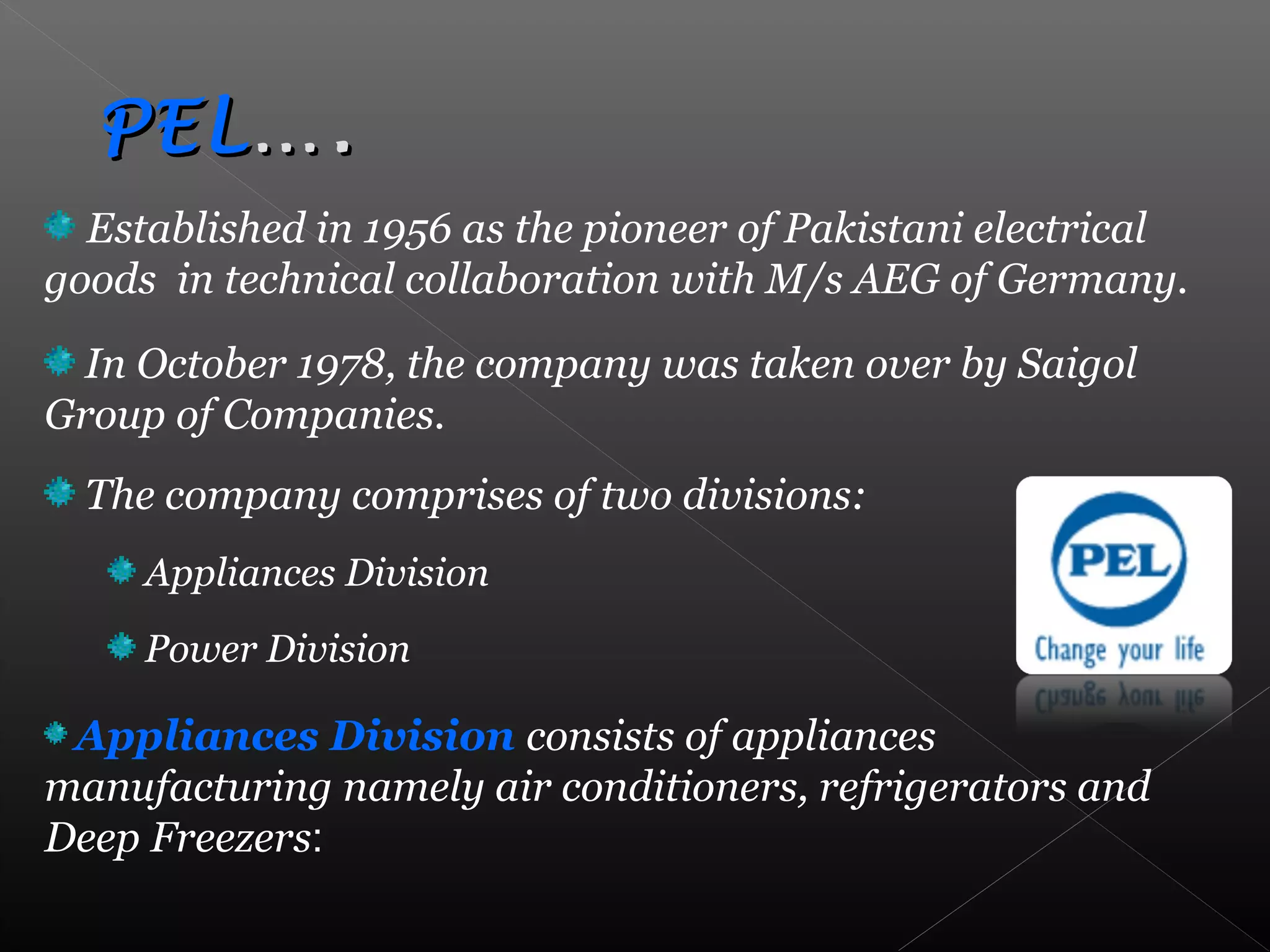 Established in 1956 as the pioneer of Pakistani electrical
goods in technical collaboration with M/s AEG of Germany.
In October 1978, the company was taken over by Saigol
Group of Companies.
The company comprises of two divisions:
Appliances Division
Power Division
Appliances Division consists of appliances
manufacturing namely air conditioners, refrigerators and
Deep Freezers:
PELPEL….….
 