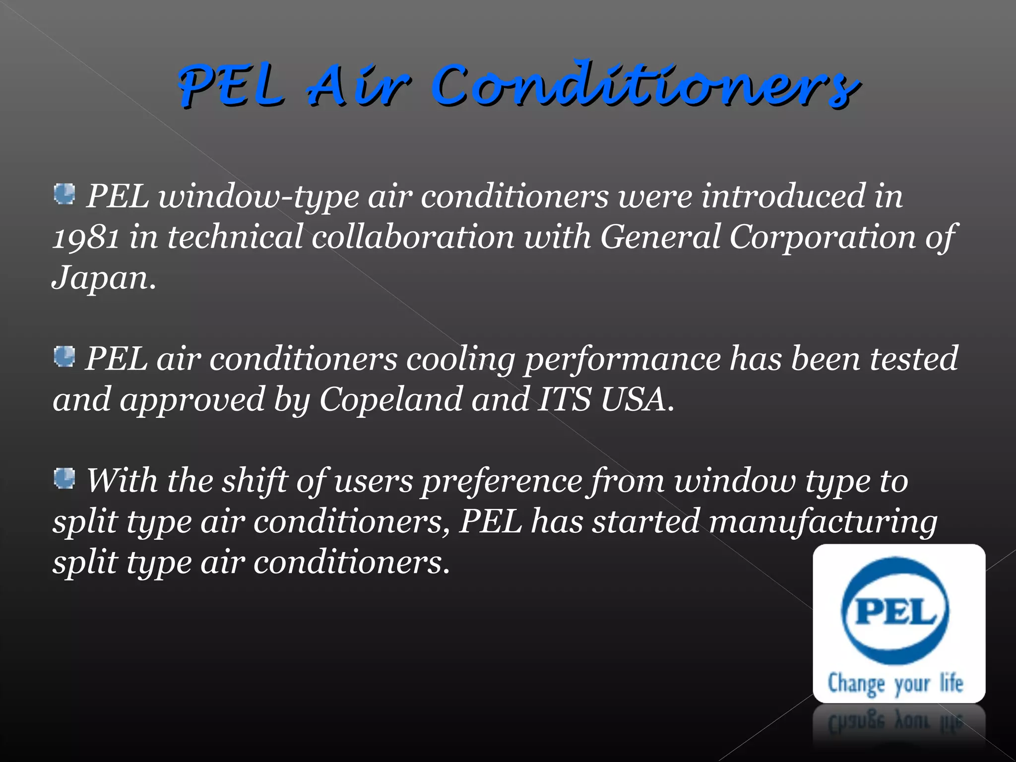 PEL Air ConditionersPEL Air Conditioners
PEL window-type air conditioners were introduced in
1981 in technical collaboration with General Corporation of
Japan.
PEL air conditioners cooling performance has been tested
and approved by Copeland and ITS USA.
With the shift of users preference from window type to
split type air conditioners, PEL has started manufacturing
split type air conditioners.
 