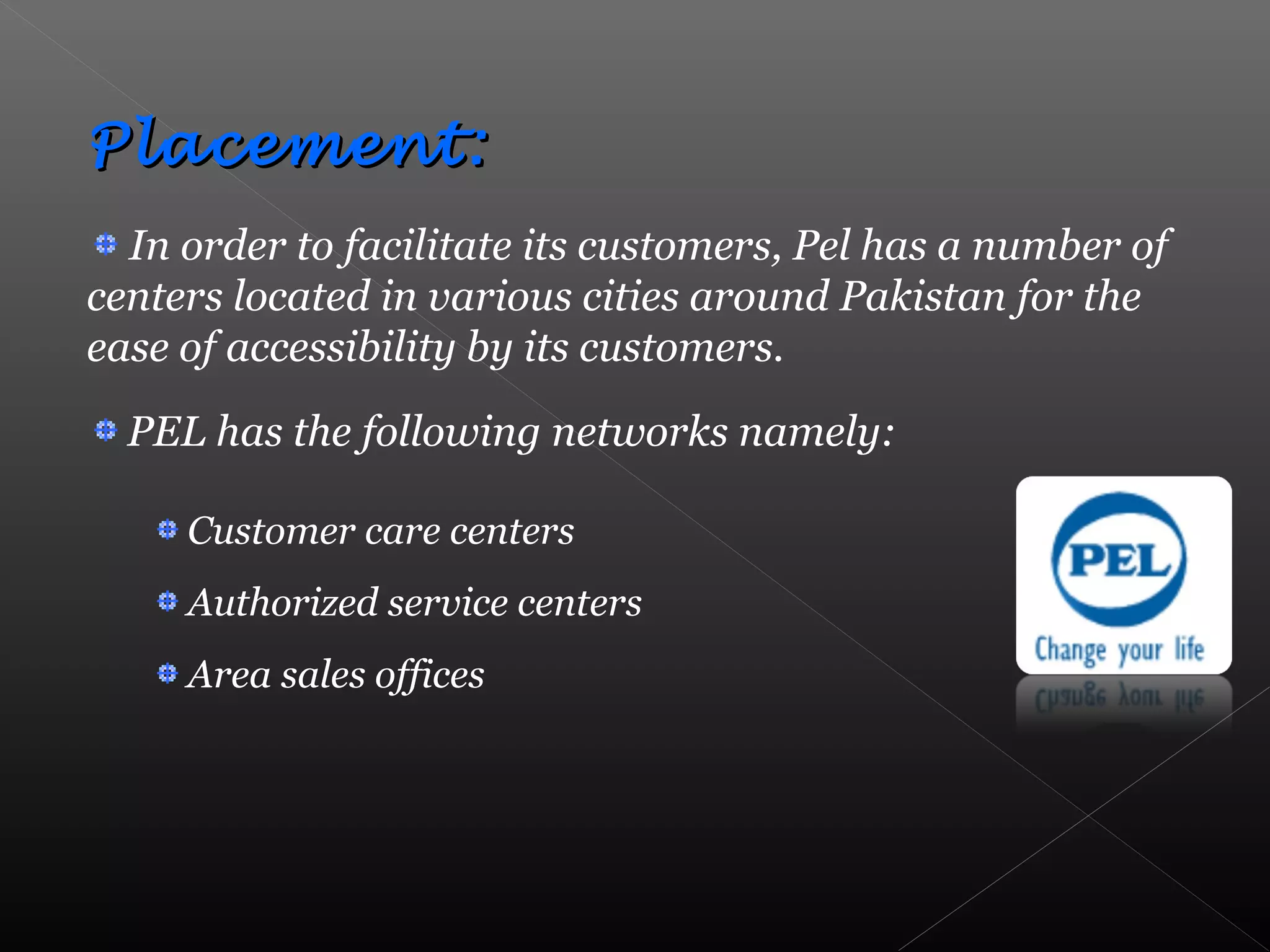 Placement:Placement:
In order to facilitate its customers, Pel has a number of
centers located in various cities around Pakistan for the
ease of accessibility by its customers.
PEL has the following networks namely:
Customer care centers
Authorized service centers
Area sales offices
 