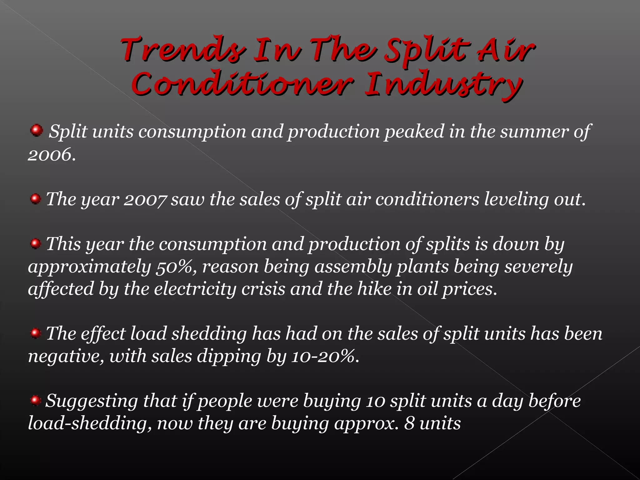 Trends In The Split AirTrends In The Split Air
Conditioner IndustryConditioner Industry
Split units consumption and production peaked in the summer of
2006.
The year 2007 saw the sales of split air conditioners leveling out.
This year the consumption and production of splits is down by
approximately 50%, reason being assembly plants being severely
affected by the electricity crisis and the hike in oil prices.
The effect load shedding has had on the sales of split units has been
negative, with sales dipping by 10-20%.
Suggesting that if people were buying 10 split units a day before
load-shedding, now they are buying approx. 8 units
 