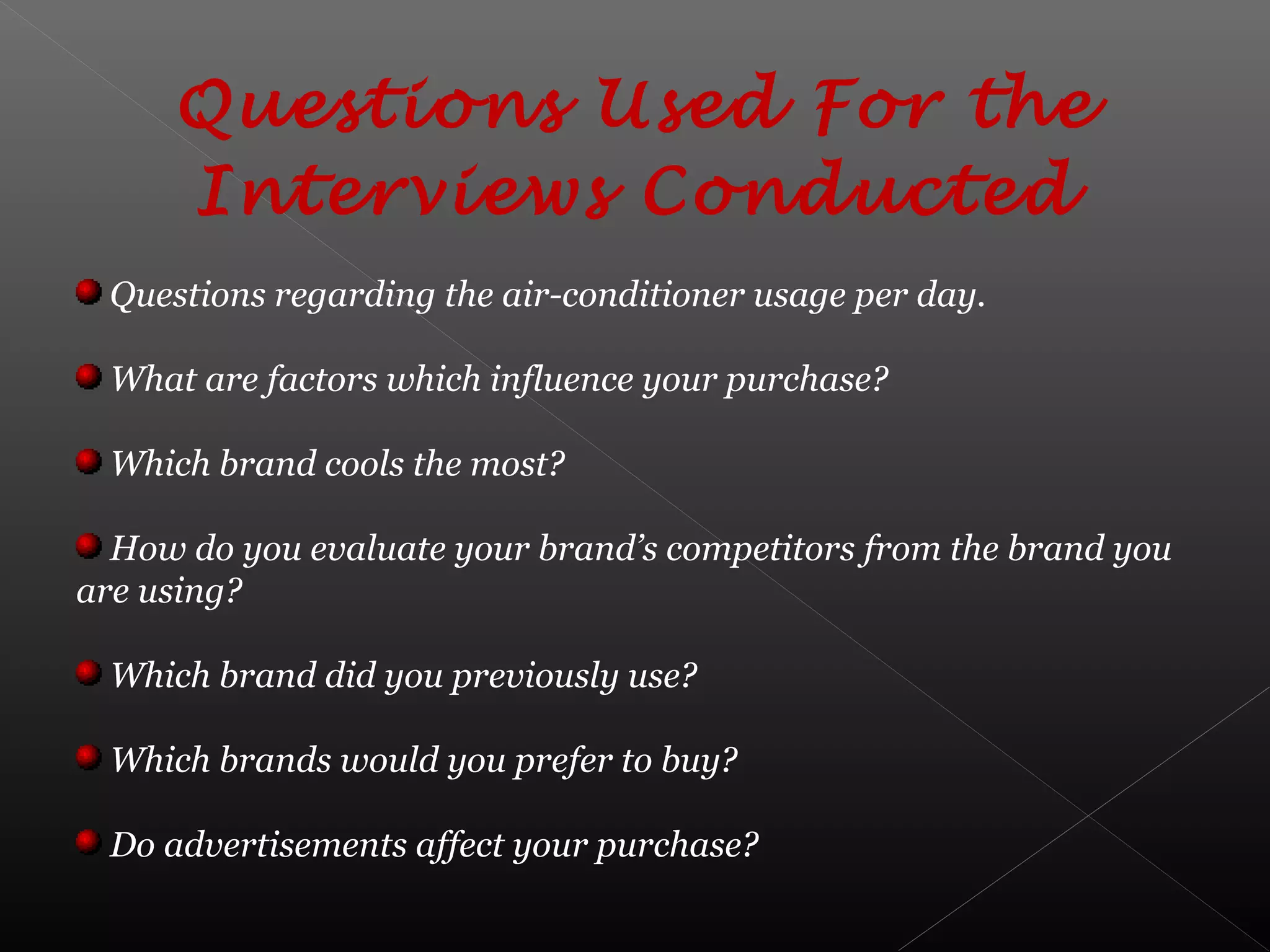 Questions Used For the
Interviews Conducted
Questions regarding the air-conditioner usage per day.
What are factors which influence your purchase?
Which brand cools the most?
How do you evaluate your brand’s competitors from the brand you
are using?
Which brand did you previously use?
Which brands would you prefer to buy?
Do advertisements affect your purchase?
 