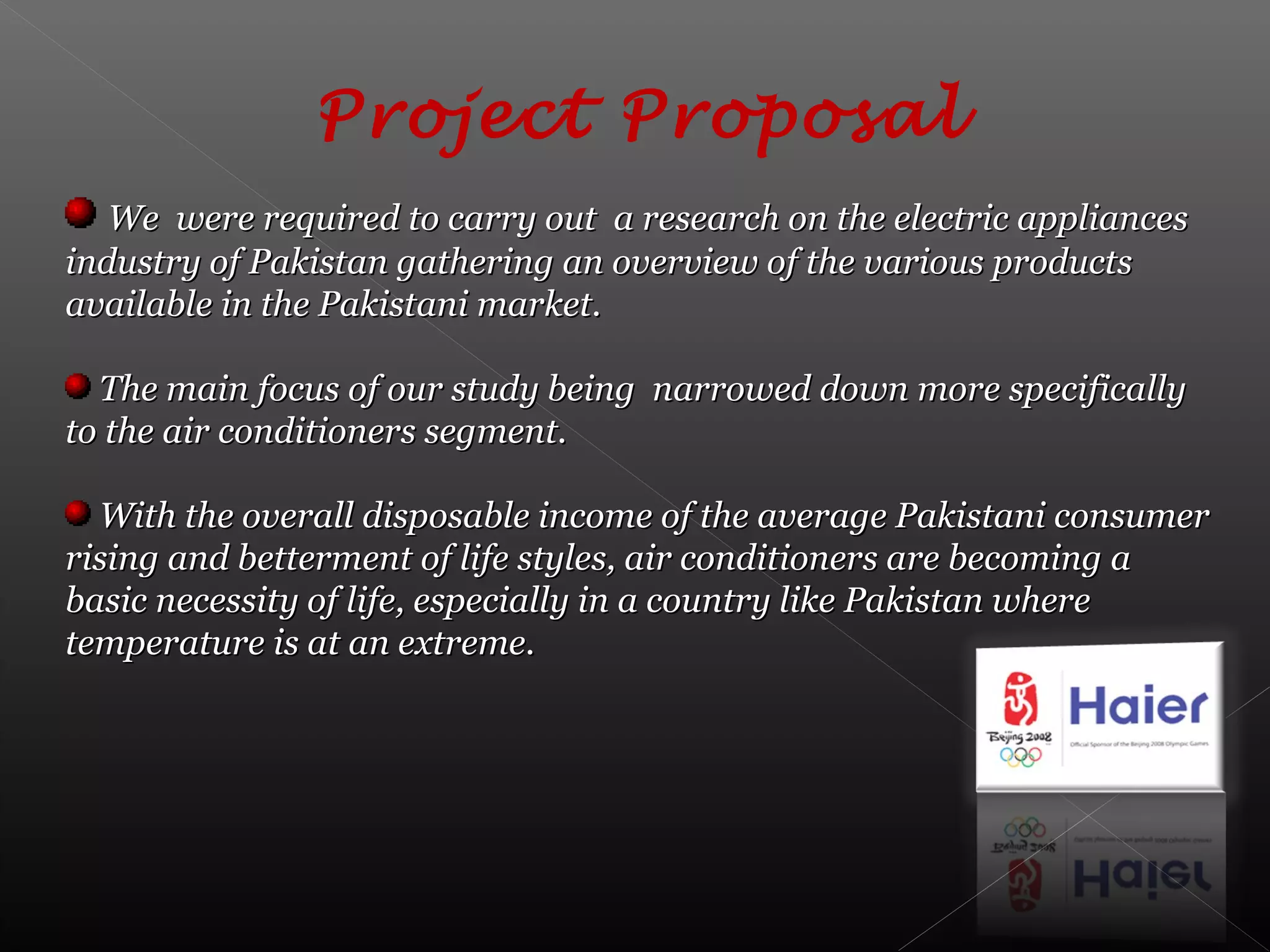 Project Proposal
We were required to carry out a research on the electric appliancesWe were required to carry out a research on the electric appliances
industry of Pakistan gathering an overview of the various productsindustry of Pakistan gathering an overview of the various products
available in the Pakistani market.available in the Pakistani market.
The main focus of our study being narrowed down more specificallyThe main focus of our study being narrowed down more specifically
to the air conditioners segment.to the air conditioners segment.
With the overall disposable income of the average Pakistani consumerWith the overall disposable income of the average Pakistani consumer
rising and betterment of life styles, air conditioners are becoming arising and betterment of life styles, air conditioners are becoming a
basic necessity of life, especially in a country like Pakistan wherebasic necessity of life, especially in a country like Pakistan where
temperature is at an extreme.temperature is at an extreme.
 