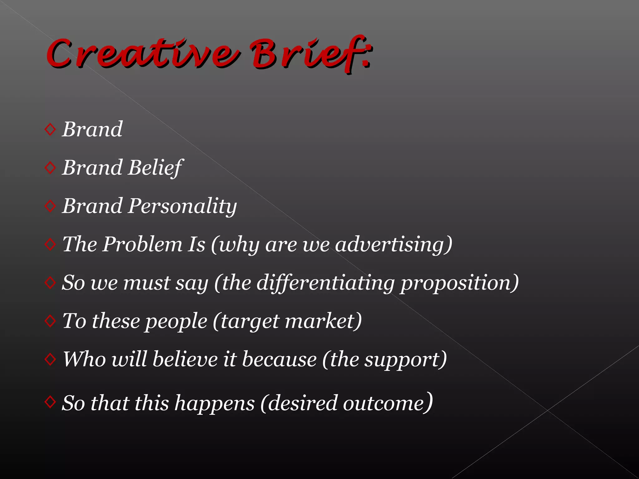 Creative Brief:Creative Brief:
◊ Brand
◊ Brand Belief
◊ Brand Personality
◊ The Problem Is (why are we advertising)
◊ So we must say (the differentiating proposition)
◊ To these people (target market)
◊ Who will believe it because (the support)
◊ So that this happens (desired outcome)
 